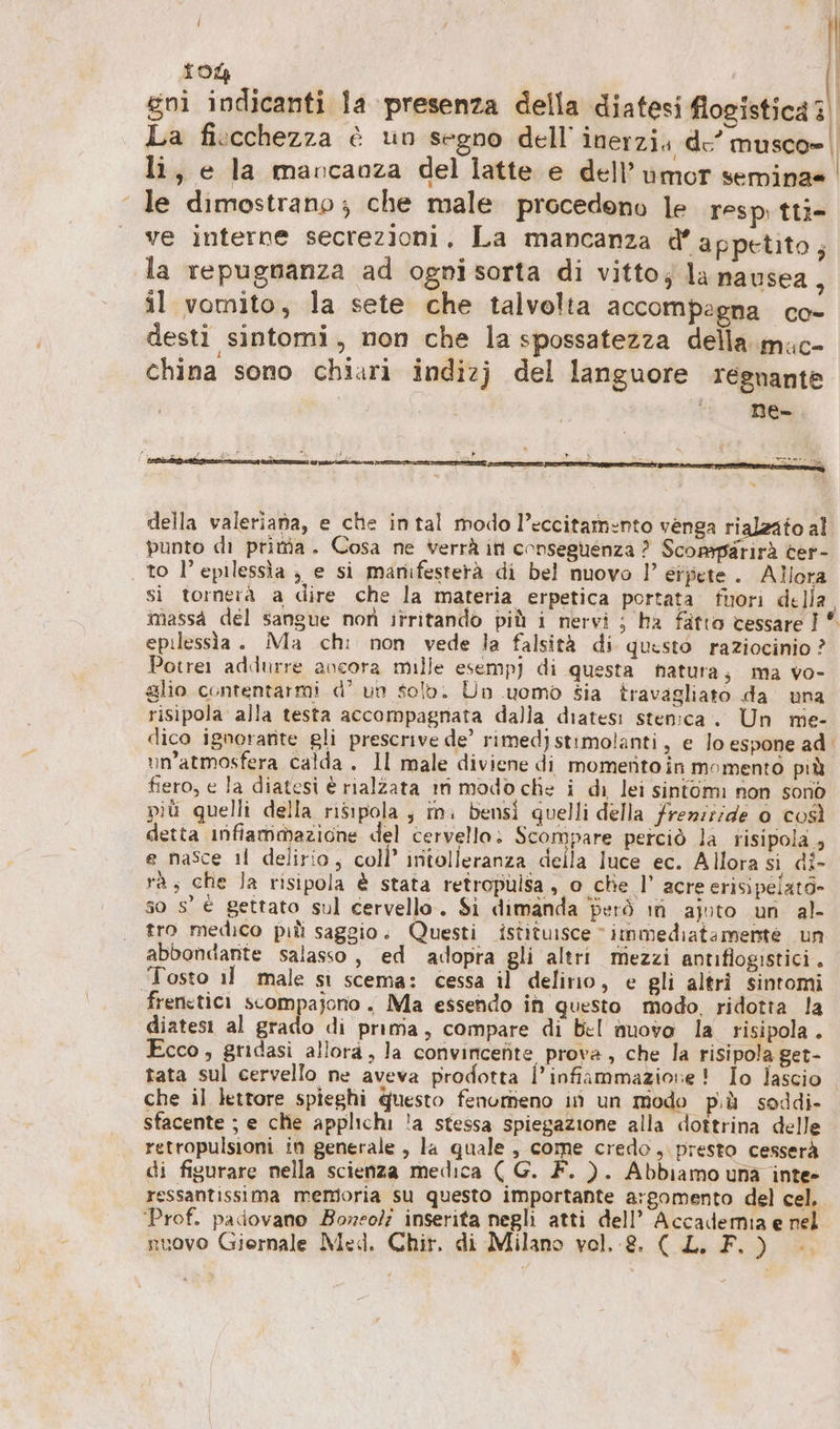 10% | | gni indicanti la presenza della diatesi flogistica 3) La fi:cchezza è un segno dell’ lnerzia de’ musco» li, e la mancanza del latte e dell’ umor sernina= ‘le dimostrano; che male procedono le resp tti- ve interne secrezioni. La mancanza d’appetito; la repugnanza ad ognisorta di vitto; la nausea, il vomito, la sete che talvolta accompegna co- desti sintomi, non che la spossatezza della mic- china sono chiari indizj del languore regnante ‘n far A # ie È n 4 4) &gt; r DI 2 3 aut: CP enti O nn n EE (ici | della valeriana, e che intal modo l’eccitamento venga rialzato al punto di prita. Cosa ne verrà in conseguenza ? Scomparirà ter- to l’epilessìa , e si manifesterà di bel nuovo |’ eipete.. Allora si tornera a dire che la materia erpetica portata. fuori della, massa del sangue non itritando più i nervi ; ha fatto cessare I * epilessia. Ma chi non vede la falsità di questo raziocinio ? Potrer addurre ancora mille esempj di questa natura, ma vo- glio contentarmi d’ un Solo. Un uomo sia travagliato da una risipola alla testa accompagnata dalla diatesi sten:ca. Un me- dico ignorante gli prescrive de’ rimed) stimolanti, e lo espone ad un'atmosfera calda. Il male diviene di momento in momento più fiero, e la diatesi è rialzata ın modo che i di lei sintomi non sono pit quelli della risipola ; m. bensi quelli della frenziide 0 così detta infiammazione del cervello: Scompare perciò la risipola , e nasce ıl delirio; coll’ iritolleranza della luce ec. Allora si di- ra, che Ja risipola è stata retropulsa, o che |’ acre erisipelato- so s’ € gettato sul cervello. Si dimanda però ın ajpto un al- tro medico pıli saggio. Questi istituisce “immediatamente un abbondante salasso, ed adopra gli altri mezzi antiflogistici. Tosto il male sì scema: cessa il delirio, e gli altri sintomi frencticı scompajorio. Ma essendo in questo modo, ridotta la diatesı al grado di prima, compare di bel nuovo la risipola . Ecco, gridasi allora, la convincenite prova, che la risipola get- tata sul cervello ne aveva prodotta l'infiammazione! Io lascio che il lettore spieghi questo fenorieno in un modo più soddi- sfacente ; e chie applichi !a stessa spiegazione alla dottrina delle retropulsioni in generale , la quale, come credo, presto cesserà di figurare nella scienza medica ( G. F. ). Abbiamo una inte- ressantissima memoria su questo importante argomento del cel, Prof. padovano Boreolz inserita negli atti dell’ Accadernia e rel nuovo Giornale Med. Chir. di Milano vol. 8. (CL. F. )