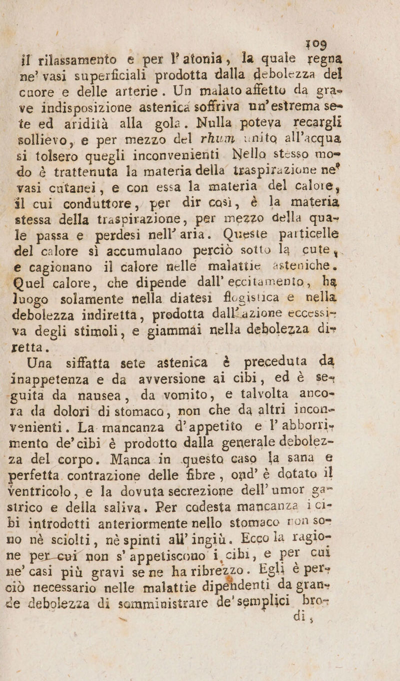 } i 109 il rilassamento e per l’ atonia, la quale regna ne’ vasi superficiali prodotta dalla debolezza del cuore e delle arterie. Un malato affetto da gra- ve indisposizione astenica soffriva un’ estrema se= te ed aridità alla gola. Nulla poteva recargli sollievo, e per mezzo del rhum inito all'acqua si tolsero quegli inconvenienti. Nello stesso mo= do è trattenuta la materia della traspirazione ne? vasi cutanei, e con essa la materia del calore, il cui conduttore, per dir così, è la materia | stessa della traspirazione, per mezzo della qua» le passa e perdesi nell’aria. Queste particelle del calore sì accumulano perciò sotto la cute. € cagionano il calore nelle malatiie #steniche. ‘Quel calore, che dipende dall’ eccitamento, ha luogo solamente nella diatesi flogistica e nella debolezza indiretta, prodotta dall'azione eccessi- va degli stimoli, e giammai nella debolezza di- retta. o Una siffatta sete astenica è preceduta da inappetenza e da avversione ai cibi, ed è sex -guita da nausea, da vomito, e talvolta anco- ra da dolori di stomaca, non che da altri incon» venienti. La mancanza d’appetito e 1’ abborri» menta de’ cibi è prodotta dalla generale debolez- ‘za del corpo. Manca in questa caso la sana e perfetta. contrazione delle fibre , ond’ è dotato il ventricolo, e la dovuta secrezione dell’ umor ga strico e della saliva. Per cadesta mancanza ici- bi introdotti anteriormente nello stomaco non so= no nè sciolti, nè spinti all’ingiù. Ecco la ragio- ne percui non s’appeliscono i cibi, e per cui ne’ casi più gravi se ne haribrezzo. Egli è per» ciò necessario nelle malattie dipendenti da gran» de debolezza di somministrare dal spet 300 i; Dean,