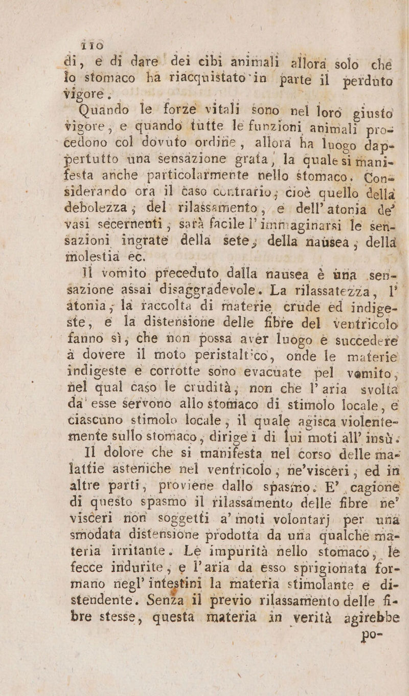 \ ; Gra AT se di, e di dare dei cibi animali allora solo ché lo stomaco ha tiacquistato‘in parte il perduto Re + 6 ARTS OL 1 © i Quando le forze vitali sono nel loré giusto vigore; e quando tutte le funzioni animali pros cedono col dovuto ordine, allora ha lnogo dap- pertutto una sensazione grata, la quale si manj- festa anche particolarmente nello stomaco. Cons siderardo ora il &amp;aso contratio; cioè quello della debolezza; del: rilassamento; e dell’ atonia de’ vasi secernenti ; sata facile l’ immaginarsi le sen- sazioni ingrata della sete; della nausea; della molestia ec. a | È Il vomito pfeceduto dalla nausea è una ‚sen- sazione assai disaggradevole. La rilassatezza, |’. atonia, la raccolta di materie crüde ed indige- ste, e la distensione delle fibre del ventricolo fanno sì; che non possa aver luogo è succedere ä dovere il moto peristaltico, onde le materie indigeste e corrotte sono evacuate pel vemito, nel qual caso le crudità; non che l’aria svolia da' esse servono allo stomaco di stimolo locale, € ciascuno stimolo locale; il quale agisca violente- | Il dolore che si manifesta nel corso delle mà» lattie asteniche nel ventricolo; ne’visceri; ed in altre parti, proviene dallo spasimo: E”. cagione di questo spasmo il rilassamento delle fibre ne’ visceri non soggetti a’ moti volontarj per una smodata distensione prodotta da una qualche ma- teria irritanie. Le impurità nello stomaco; le fecce indurite, e l’aria da esso sprigionata for- mano negl’ intestini la materia stimolante e di- stendente. Senza il previo rilassamento delle fi- bre stesse, questa materia in verità agirebbe por k