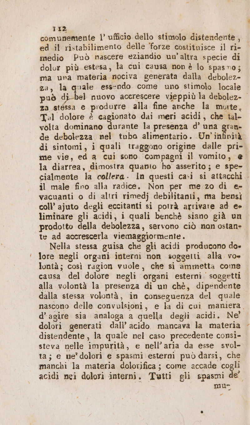 comunemente }’ ufficio dello stimolo distendente , ed il ristabilimento delle ‘forze costituisce il ri- medio Può mascere eziandio un’altra specie di dolor più. estesa, la cui causa non è lo spasno; ma una materia nociva generata dalla debolez- za, la quale ess-ndo come uno stimolo locale può di-bel nuovo accrescere vieppiù la debolez- za stéssa e produrre alla fine anche la morte, Tl dolore è cagionato dai meri acidi, che tal- volta dominano durante la presenza d’ una gran- de debolezza nel tuba alimentario. Un infinità di sintomi, i quali traggono origine dalle pri- me vie, ed a cui sono compagni il vomito, e la diarrea, dimostra quanio ho asserito; e spe- cialmente la collera. In questi casi si attacchi il male fino alla radice. Non per me.zo di e- vacuanti o di altri rimedj debilitanii, ma bensì coll’ ajuto degli eccitanti si potrà arrivare ad e» liminare gli acidi, i quali benchè siano già un prodotto della debolezza, servono ciò nan ostan- te ad accrescerla viemaggiormente. Nella stessa guisa che gli acidi producono do- lore negli organi interni non soggetti alla vo» lontà; così ragion vuole, che si ammetta come causa del dolore negli organi esterni. soggetti alla volontà la presenza di un chè, dipendente dalla stessa volontà, in conseguenza del quale nascono delle convulsioni, e la di cui maniera, d’agire sia analoga a quella degli acidi. Ne’ dolori generati dali’ acido mancava la materia distendente , la quale nel caso precedente consi- steva nelle impurità, e nell’aria da esse svol- ta; e me’dolori e spasmi esterni può darsi, che manchi la materia dolorifica ; come accade cogli acidi nei dolori interni. Tutti gli spasmi de” muse Call