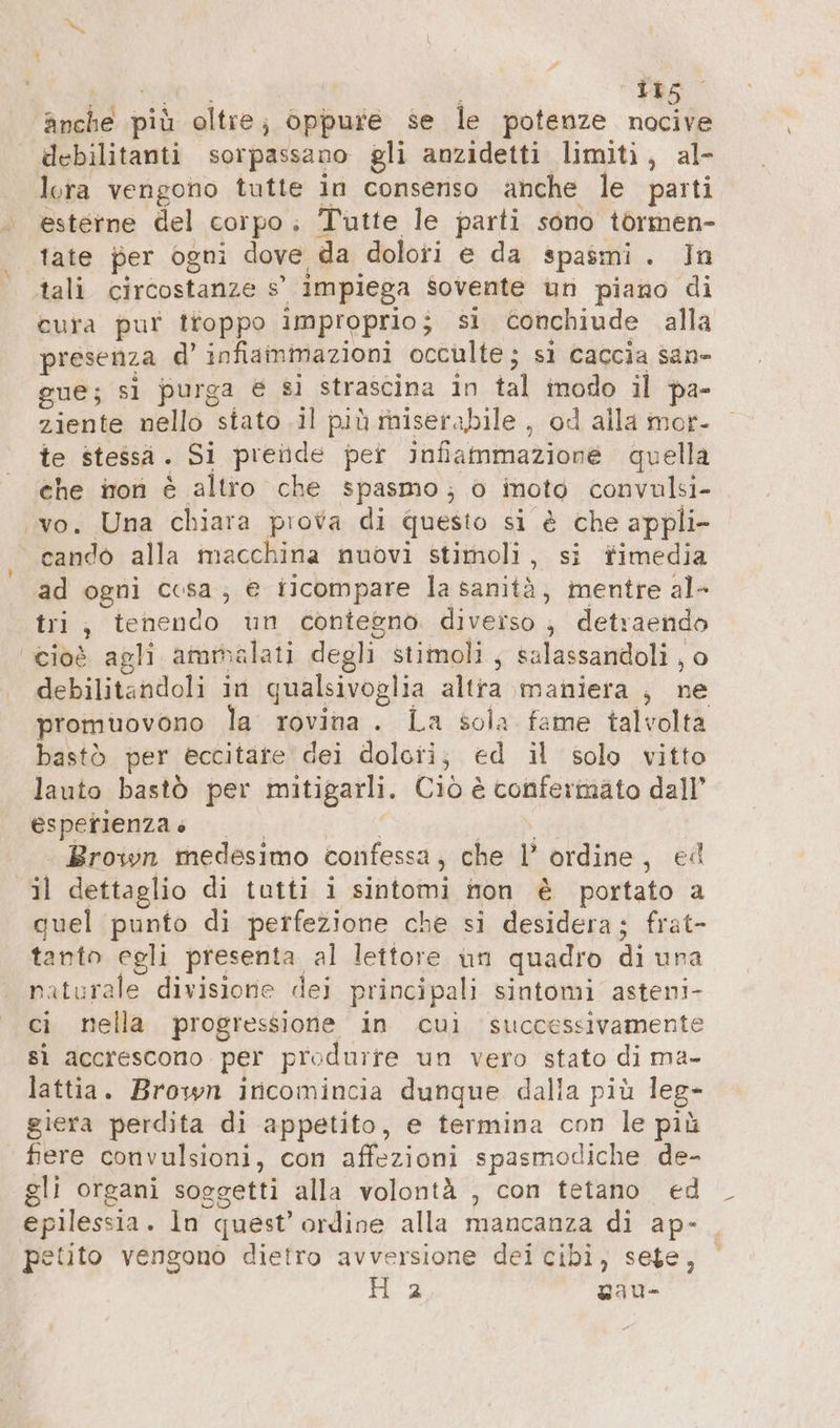 anche più oltre; oppure se le potenze nocive debilitanti sorpassano gli anzidetti limiti, al- lora vengono tutte in consenso anche le parti esterne del corpo; Tutte le parti sono tormen- tate per ogni dove da dolori e da spasmi. In tali circostanze s’ impiega sovente un piano di cura pur troppo improprio; sì conchiude alla presenza d’ infiammazioni occulte; si caccia sane gue; sl purga € si strascina in tal modo il pa- ziente nello stato il più miserabile , od alla mor- te stessa. Si prende per infiammazione quella che non è altro che spasmo; 0 inoto convulsi- ‚vo. Una chiara prova di questo si è che appli- cando alla macchina nuovi stimoli, si fimedia ad ogni cosa; € ricompare la sanità, mentre al- tri, tenendo un contegno. diverso , detraendo cioè agli ammalati degli stimoli, salassandoli , o debilitandoli in qualsivoglia altra maniera , ne promuovono la rovina. La sola fame talvolta bastò per eccitare dei doloii; ed il solo vitto lauto bastò per mitigarli. Ciò è confermato dall’ esperienzae | | en Brown medesimo confessa, che l’ ordine, ed il dettaglio di tutti i sintomi non è portato a quel punto di perfezione che si desidera; frat- tanto egli presenta al lettore un quadro di una naturale divisione dei principali sintomi asteni- ci nella progressione in cui successivamente sì accrescono per produrre un vero stato di ma- lattia. Brown incomincia dunque dalia più leg- giera perdita di appetito, e termina con le più ‘ fiere convulsioni, con affezioni spasmodiche de- gli organi soggetti alla volontà , con tetano. ed epilessia. In quest’ ordine alla mancanza di ap- petito vengono dietro avversione dei cibi, sete, H 2 gau-