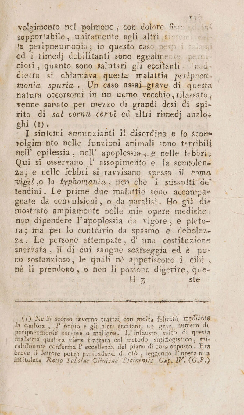 volgimento nel polmone , con dolore fisso sopportabile, unitamente agli altri sio e. Ja peripneumonia; in questo Gaso. pero i | ed i rimedj debilitanti sono egualmer ie pers. ciosi, quanto sono salutari gli eccitanti. nud- dietro si chiamava, questa malattia peripneu- monia spuria .. Un caso assai-grave di questa natura occorsomi in un ucmo vecchio , rilassato ; venne sabato per mezzo di grandi dosi di spi- ghi (1). I sintomi annunzianti il disordine e lo scon» volgim-nto nelle funzioni animali sono terribili nell’ epilessia , nell’ apoplessia-,_e nelle febbri, ui si osservano 1’ ‚assopimento e la sonrolen« za; e nelle febbri si ravvisano spesso il coma. vigil,o la iyphomania, non che i susenlt 308 tendini. Le prime due malattie sono accompa- gnate da convulsioni, o da paralisi. Ho già die mostrato ampiamente nelle mie opere mediche ; non dipendere l’apoplessia da vigore, e pleto= Le persone attempate, d’ una costituzione BER „U di cui sangue scafseggia ed è po- co sostanzioso, le quali nè appetiscono 1 cibi ; né li prendono, o non li possono digerire, que- H 3 ste (1) Nellò scorso inverno trattai con molta bl icità maiiana la canfora , 1° oppio e gli altri, eccitanti un gran, numero di peripnenmionie nervose 0 maligne. 1° infausto esito di questa malattia qualora viene trattata col metodo antiflogistico, Mi- rabilmente conferma I° eccellenza del piano di cura opposto. Fra breve il lettore potrà persvadersi di ciò , leggendo l’ opera mia