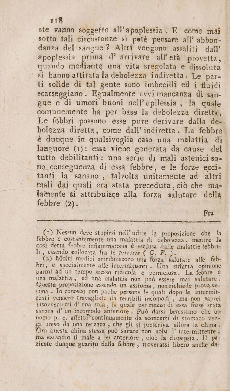ste vanno soggette all’apoplessia. E come mai . | sotto tali circostanze si petè pensare all’ abbon- danza del sangue ? Altri vengono assaliti dall’ apoplessia prima d’ arrivare all’età provetta, quando mediante una vita sregolata e dissoluta. si hanno attirata la debolezza indiretta. Le par- ‚ti solide di tal gente sono imbecilli ed i Auidi scarseggiano. Egualmente avvi mancanza di san- gue e di umori buoni nell’epilessia , la quale comunemente ha per base la debolezza diretta, Le febbri possono esse pure derivare dalla de-, bolezza diretta, come dall’ indiretta. La febbre è dunque in qualsivoglia caso una malattia di languore (1): essa viene generata da cause del tutto debilitanti: una serie di mali astenici so- no conseguenza di essa febbre, e le forze ecci> ® tanti la sanano , talvolta unitamente ad altri mali dai quali era stata preceduta, ciò che ma- lamente si attribuisce alla forza salutare della febbre (2). i Fra —) > . è SSN ATTICI pa PETE (1) Nessun deve stupirsi nell’udire la proposizione che la febbre € costantemente una malattia di debolezza, mentre la così detta febbre infiammatoria € eselusa dalle malattie febbri- li, essendo collocata fra le piressie ( G, F.). (2) Molti medici attribuiscono una forza salutare alle feb- bri, e specialmente alle intermitsenti. Una siffatta opinione parmi ad un tempo stesso ridicola e perniciosa. La febbre è una malattia, ed una malattia non può essere mai salutare. Questa proposizione essendo un assioma, nonrichiede prova ve- runa . lo conosco non poche persone le quali dopo le intermit- tenti vennero travagliate da terribili incomodi , ma non saprei risovvenirmi d’ una sola, la quale per mezzo di essa fosse stata sanata d' un incomedo anteriore. Può darsi benissimo che un uomo p. e. affetto”continuamente da sconcerti di stomaco ven- ga preso da una terzana , che gli si prescriva allora la china. Ora questa china stessa può sanare non solo ]’ intermittente , ina eziandio il male a lei anteriore , cioè la dispepsia. Il pa- | ziente dunque guarito dalla febbre , troverassi libero anche da-