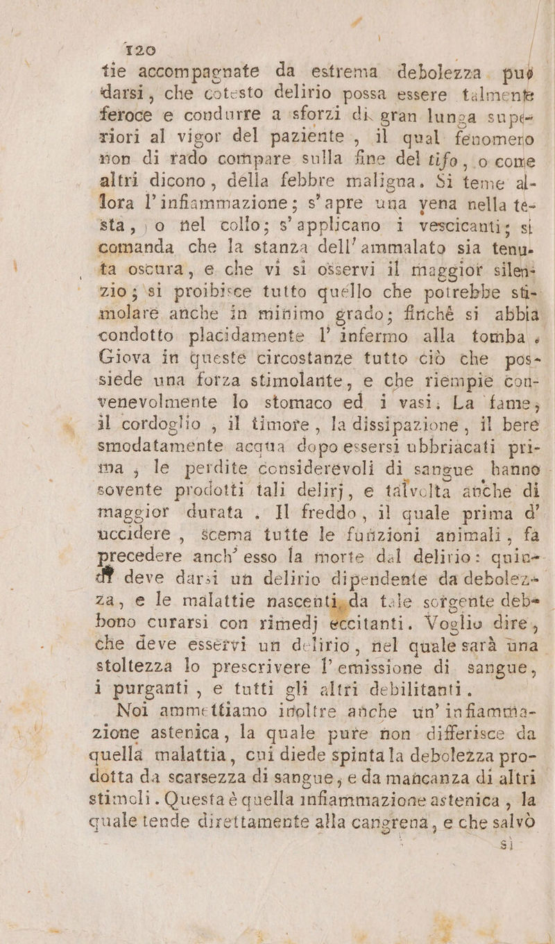 PA 120 | Î tie accompagnate da estrema debolezza. può darsi, che cotesto delirio possa essere talmente feroce e condurre a sforzi di gran lunga supe riori al vigor del paziente , il qual omas rion di rado compare sulla fine del tifo, 0 come altri dicono, della febbre maligna. Si teme al- lora I!’ infiammazione; s’apre una vena nella te- sta,,o nel collo; applicano i vescicanti; si end, che la ind dell’ammalato sia tenu- ta oscura, e che vi si osservi il maggior silen- zio 5 \si proibisce tutto quello che potrebbe sti- molare anche in minimo grado; finché si abbia condotto placidamente 1’ infermo alla tomba + Giova in queste circostanze tutto ciò che pos- siede una forza stimolante, e che riempie con- venevolmente lo stomaco ed i vasi; La fame; il cordoglio , il timore , la dissipazione , il bere smodatamente acatıa dopo essersi ubbriacati pri- ma ; le perdite considerevoli di sangue hanno . sovente prodotti tali delirj, e talvolta anche di maggior durata . Il freddo, il quale prima d’ uccidere , scema tutte le fuafizioni animali, fa precedere anch’ esso la morte dal delirio: quin- deve darsi un delirio dipendente da debolez». za, e le malattie nascentigda tale sorgente debe bono curarsi con rimedj ia. Voglio dire, che deve esservi un delirio, nel quale sarà una. stoltezza lo prescrivere l’ emissione. di sangue, i ‘purganti , € tutti gli altri debilitanti . Noi ammettiamo inoltre anche un’ infiamma. zione astenica, la quale pure non differisce da quella malattia, cni diede spinta la debolezza pro- dotta da scarsezza di sangue, e da mancanza di altri. stimoli. Questa è quella infiammazione astenica , la quale tende direttamente alla cangrena, e che salvò Si A