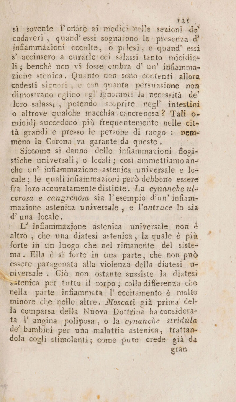 , | 123 sì «sovente Voröre ai medici nelle sezioni de’ cadaveri, quand’ essi sognarono la. presenza d’ infiammazioni occulte; o pelesi; e quand’ essi s’ accinsero a curarle' coi salassi tanto micidiz» li; benchè non vi fosse ombra d’ un’ infiamma- zione stenica. Quanto non sono contenti allora codesti sienori , e con duanta persuasione non dimostrano eglino »gl’ ignoranti la necessità de’ loro salassı , potendo scoprire negl’ intestini o altrove qualche macchia \cancrenosa ? Tali o- micidj succedono ptü frequentemente nelle cit» tà grandi e presso le persone di rango ; nem- meno la Corona va garante da queste. Siccome si danno delle infiammazioni flogi- stiche universali; o locali; così ammettiamo an- che un’ infiammazione -astenica universale e la+ cale; le quali infiammazioni però debbono essere fra loro accuratamente distinte. La cynanche ul- cerosa e cangrenosa sia l'esempio d’un’ infam- mazione astenica universale , e l’antrace lo sia d’ una locale. | | re L’ infiamimazione ästenica universale non è altro , che una diatesi astenica, la quale è più. forte in un luogo che nel rimanente del siste- ma, Ella è sì forte in una parte, che non può | essere paragonata alla violenza della diatesi us ali . Ciò non ostante sussiste la diatesi | è@stenica per tutto il corpo; colla differenza che nella parte infiammata |’ eccitamento è molto minore che nelle altre. Moscati già prima del- la comparsa delia Nuova Dottrina ha considera- ta I’ angina poliposa, o la cynanche stridula . de’ bambini per una malattia astenica, trattan- dola cogli stimolanti; come pure crede già da gran