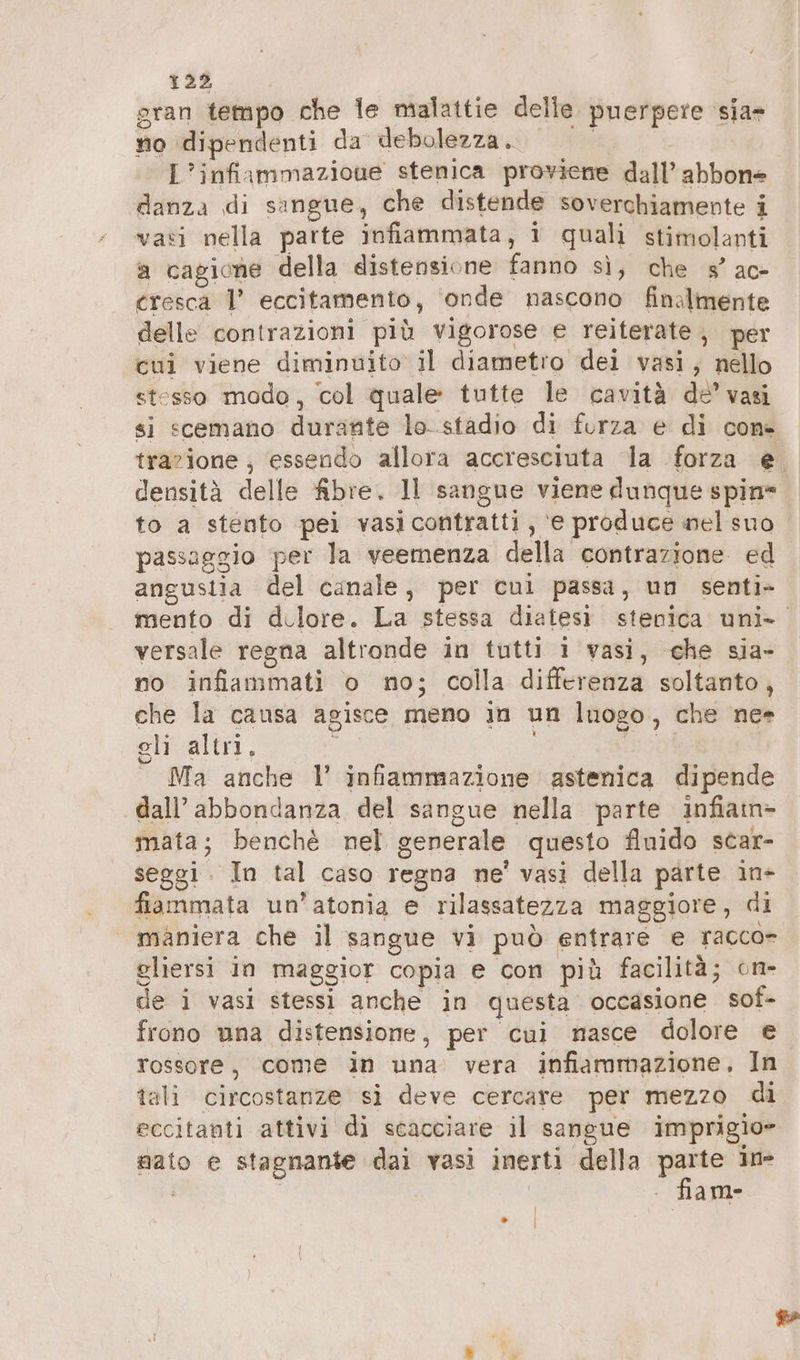 (#8 gran tempo che le malattie delle. puerpere sia» no dipendenti da debolezza. | | L’infiammazioue stenica proviene dall’ abbone danza di sangue, che distende soverchiamente i vati nella parte infiammata, 1 quali stimolanti a cagione della distensione fanno sì, che 3’ ac- cresca I’ eccitamento, ‘onde nascono finalmente delle contrazioni più vigorose e reiterate, per cui viene diminuito il diametro dei vasi, nello stesso modo, col quale tutte le cavità de’ vasi si scemano durante lo..stadio di forza e di con» trazione , ‘essendo allora accresciuta la forza e densità delle fibre. Il sangue viene dunque spin to a stento pei vasicontratti, ‘e produce nel suo passaggio per la veemenza della contrazione ed angustia del canale, per cui passa, un senti» mento di d.lore. La stessa diatesi stenica uni» versale regna altronde in tutti 1 vasi, che sia- no infiammati o no; colla differenza soltanto, che la causa agisce meno in un luogo, che nc= eli altri. ; El Ma anche 1’ infiammazione astenica dipende dall’ abbondanza del sangue nella parte infiam> mata; benchè nel generale questo finido scar- seggi. In tal caso regna ne’ vasi della parte in- fiammata un’atonia e rilassatezza maggiore, di | maniera che il sangue vi può entrare e racco- gliersi in maggior copia e con più facilità; on- de i vasi stessi anche in questa occasione sof- frono una distensione, per cui masce dolore e rossore, come in una vera infiammazione, In tali circostanze si deve cercare per mezzo di eccitanti attivi di scacciare il sangue imprigio- nato e stagnante dai vasi inerti della pe in-