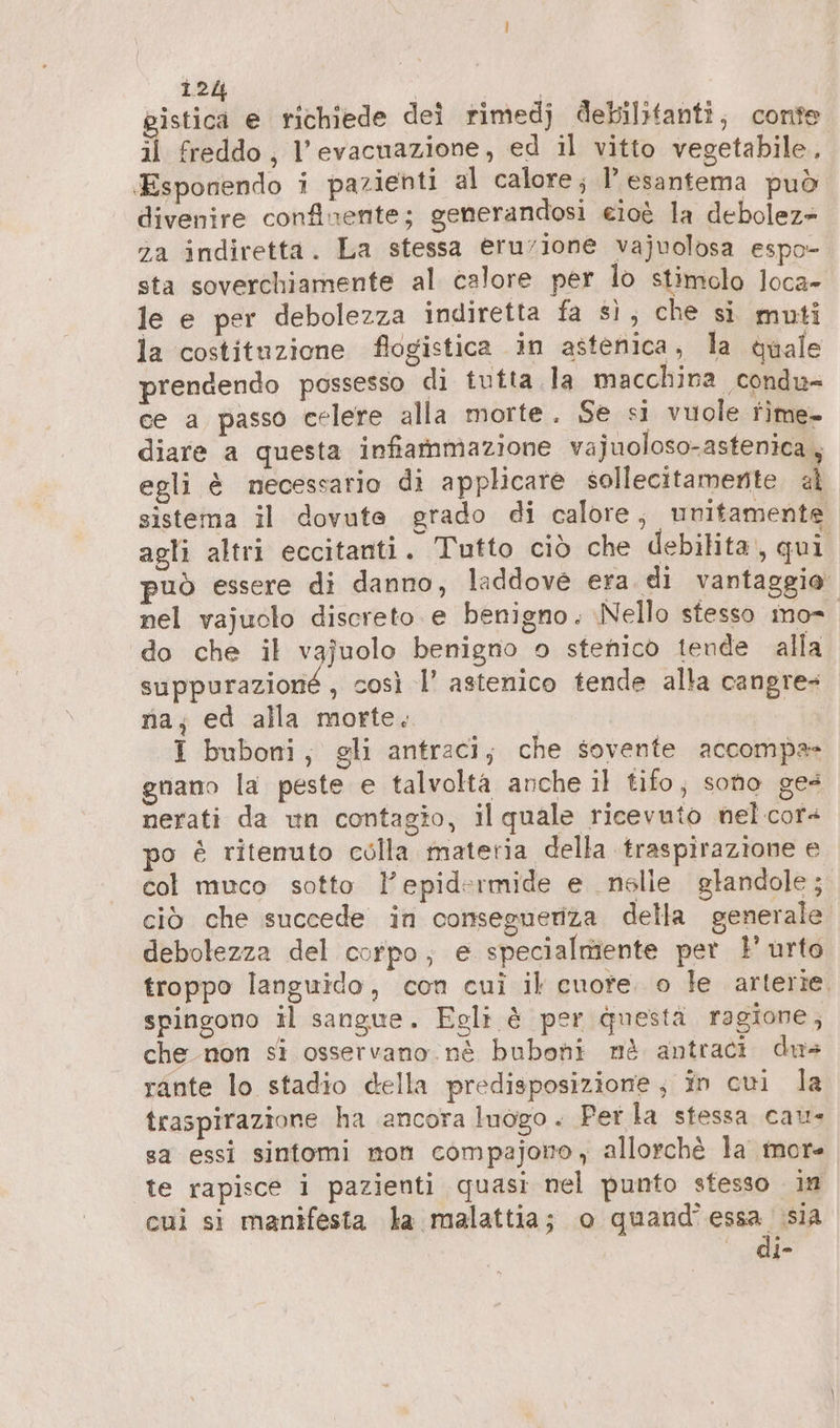 pistica e richiede dei rimedj debilitanti, conte il freddo, l'evacuazione, ed il vitto vegetabile, ‚Esponendo i pazienti al calore; Pesantema può divenire confinente; generandosi eioè la debolez- za indiretta. La stessa eruzione vajuolosa espo- sta soverchiamente al calore per lo stimolo loca» le e per debolezza indiretta fa sì, che si muti la costituzione flogistica in astenica, la quale prendendo possesso di tutta la macchina condu- ce a passo celere alla morte. Se si vuole rime- diare a questa infiammazione vajuoloso-astenica, egli è necessario di applicare sollecitamente al sistema il dovute grado di calore, unitamente agli altri eccitanti. Tutto ciò che debilita,, qui uò essere di danno, laddove era di vantaggio nel vajuolo discreto e benigno. Nello stesso mo do che il vajuolo benigno o stenico tende alla suppurazione , così l’ astenico tende alla cangre- na; ed alla morte. I buboni, gli antraci; che sovente accompa- gnano la peste e talvolta anche il tifo, sono ge- nerati da un contagio, il quale ricevuto nelcors po è ritenuto colla materia. della traspirazione e col muco sotto l'epidermide e .nslie glandole; ciò che succede in consegueriza della generale debolezza del corpo; e specialmiente pet l'urto troppo languido, con cui il cuore. o le arterie, spingono il sangue. Egli è per questä ragione, che non si osservano. nè buboni mè antraci dus rante lo stadio della predisposizione; in cui la traspirazione ha ancora luogo. Perla stessa cau- sa essi sintomi mon cömpajono, allorchè la mor- te rapisce i pazienti quasi nel punto stesso im cui si manifesta la malattia; o quand’essa sia di-