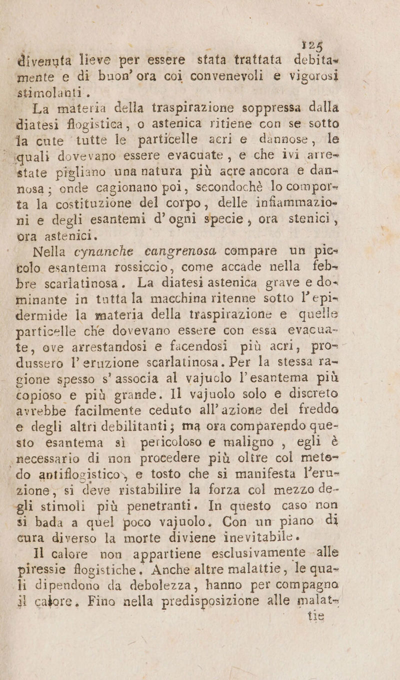 | divenuta lieve per essere stata trattata debita mente e di buon’ ora coi convenevoli e vigorosi ‘stimolanti. | La materia della traspirazione soppressa dalla diatesi flogistica, o astenica ritiene con se sotto ja cute ‘tutte le particelle acri e dannose, le quali dovevano essere evacuate , e che ivi arre» ‘state pieliano una natura più acre ancora e dan- nosa ; onde cagionano poi, secondochè lo compor- ta la costituzione del corpo, delle infiammazio» ni e degli esantemi d’ogni specie; ora stenici, ora astenici. Nella cynanche cangrenosa compare un pics tolo esantema rossiccio, come accade nella feb- bre scarlatinosa. La diatesi astenica grave e do- minante in tutta la macchina ritenne sotto l’epi- dermide la materia della traspirazione e quelle particelle che dovevano essere con essa evacua- te, ove arrestandosi e facendosi più acri, pro- dussero l’ eruzione scarlatinosa. Per la stessa ra- gione spesso s' associa al vajuolo l’esantema più copioso e più grande. Il vajuolo solo e discreto avrebbe facilmente ceduto all’azione del fredda e degli altri debilitanti; ma ora comparendo que- sto esantema sì pericoloso e maligno , egli è «necessario di non procedere più oltre col mete- do antiflogisticoy, e tosto che si manifesta l’eru- «zione, si deve ristabilire la forza col mezzo de- gli stimoli più penetranti. In questo caso non si bada a quel poco vajuolo. Con un piano di cura diverso la morte diviene inevitabile. Il calore non appartiene esclusivamente alle piressie flogistiche. Anche altre malattie, le qua- «li dipendono da debolezza, hanno per compagna il calore. Fino nella predisposizione alle malat- tie