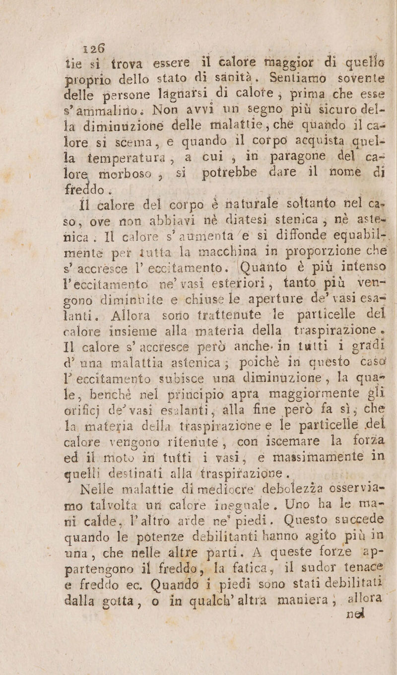 tie si trova essere il calore maggior di quello proprio dello stato di sanità. Sentiamo sovente delle persone lignaisi di calote , prima che esse s'attimalirio; Non avvi un segno più sicuro del- la diminuzione delle trialattie; ché quando il cas lore si stema, e quando il corpo acquista quel la temperatura, a Cui ; in paragone del ca- lore morboso , si potrebbe dare il nome di freddo o ie) ted | A il calore del corpo è naturale soltanto nel ca» so, ove non abbiavi né diatesi stenica; nè aste» nica: Il calore s'aumenta/e si diffonde equabil-. mente per tutta la macchina in proporzione che s’ accresce l’ eccitamento. (Quanto è più intenso l'eccitamento ne’ vasi esteriori; tanto più ven- gono diminbite e chiuse le aperture de’ vasi esa= lanti. Allora sono trattenute le particelle del calore insieme alla materia della traspirazione . Il calore s’ accresce perö anche. in tutti i gradi d’una malattia astenica; poichè in questo casa l’eccitamento subisce una diminuzione; la qua le, benché nel principio apra maggiormente gli orificj de’ vasi esalanti; alla fine però fa sì; che la materia della traspirazione e le particelle del calore vengono rifenute,, con iscemare la forza ed il moto in tuîti i vasi; e massimamente in quelli destinati alla traspirazione. Lù Nelle malattie di mediocre debolezza osservia- mo talvolta un calore ineguale. Uno ha le ma- ni calde, l’altro aide ne’ piedi. Questo succede quando le potenze debilitanti hanno agito più in una, che nelle altre parti. A queste forze ap- partengono il freddo, la fatica, il sudor tenace e freddo ec. Quando i piedi sono stati debilitati dalla gotta, o in qualch’ altıa dine de x