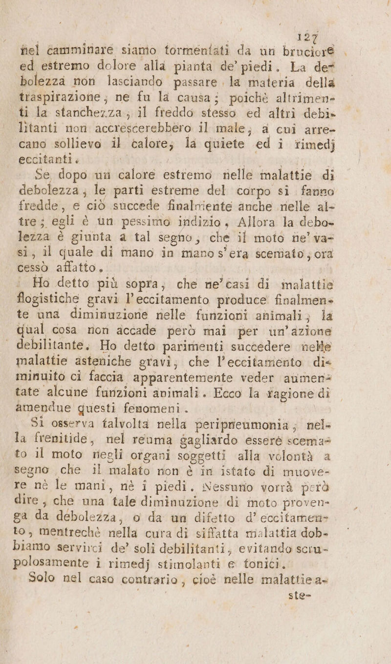 tà fiel camminare siamo tormeniati da un binate ed estremo dolore alla pianta de’ piedi. La de bolezza non lasciando passare la materia della traspirazione; ne fu la causa; poichè altrimen- ti la stanchezza; il freddo stesso ed altri debi» litanti non accrescerebbero il male; a cui arre- cano sollievo il calore; la quiete ed i rimedj eccitanti. iS | RN Se Se dopo un calore estremo nelle malattie di debolezza; le parti estreme del corpo si fanno fredde, e ciò succede finalniente anche nelle al- tre; egli è un pessimo indizio, Allora la debo- lezza è giunta a tal segno, che il moto ne’ va- si; il quale di mano in mano s’era scemiato ; ora cessò affatto. | biso i | Ho detto più sopra; che ne’casi di malattie flogistiche gravi l’eccitamento produce finalmen- te una diminuzione nelle funzioni animali; la qual cosa non accade però mai per un'azione debilitante, Ho detto parimenti succedere nelle malattie asteniche gravi; che l’eccitamento dis minuito ci faccia apparentemente veder aumen- tate alcune furizioni animali. Ecco la ragione di amendue questi femomeni. Si osserva falvolta nella periprieumonia ; nel» la frenitide, nel reuma gagliardo esserè scema to il moto wegli organi soggetti alla volontà a segno ‚che il malato non è in istato di muove- re nè le mani, nè i piedi. Nessuno vorrà però dire, che una tale diminuzione di moto proven- ga da debolezza, o da un difetto d’ eccitamen- to, mentrechè nella cura di siffatta malattia dob- biamo servirci de’ soli debilitanti, evitando scru- polosamente i rimedj stimolanti e tonici. Solo nel caso contrario, cioè nelle malattie a+ | ste-