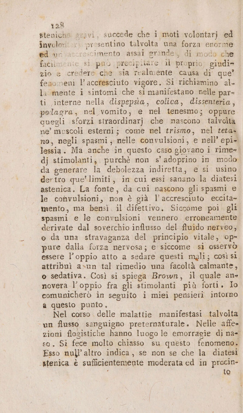 gteniche svovi, succede che i moti volontarj ed invulen: presentino talvolta una forza enorm 6d Ani accrescimento assal grande‘, di modo che faCilucenie sì puo precipilate ıl proprio giudi- zio e credere che sia realmente causa di que? fesoneni l’ accresciuto vigore. 3i richiamino al. la mente i sintomi che si manifestano nelle par- ti interne nella dispepsia, colica, dissenteria, polagra, nel vomito, e nel tenesmo; oppure quegli sforzi straordinarj che nascono talvolta ne’ muscoli esterni; come nel trismo, nel teta- no, negli spasmi ; nelle convulsioni, e nell’ epi- lessia. Ma anche in questo caso giovano i rime». dj stimolanti, purchè non s’adoprino in modo da generare la debolezza indiretta, e si usino dertro que’ limiti, in cui essi sanano la diatesi astenica. La fonte, da cui nascono gli spasmi e le convulsioni, non è già l’accresciuto eccita- mento, ma bensì. il difettivo. Siccome poi. gli spasmi e le convulsioni vennero. erroneamente derivate dal soverchio influsso del fluido nerveo, o da una sfravaganza del principio vitale, op- pure dalla forza nervosa; e siccome si osservò essere l’oppio atto a sedare questi mgli; così sì attribuì asun tal rimedio una facoltà calmante, o sedativa. Così si spiega Brown, il quale an» novera l’oppio fra gli stimolanti più forti. Io comunicherò in seguito i miei pensieri intorno a questo punto. Nel corso . delle malattie manifestasi talvolta ‘un flusso sanguigno preternaturale. Nelle afle- zioni flogistiche hanno luogo le emorragie di na- so. Si fece molto chiasso su questo fenomeno. Esso null'altro indica, se non se che la diatesi ‚stenica è sufficientemente moderata ed in procin- } io