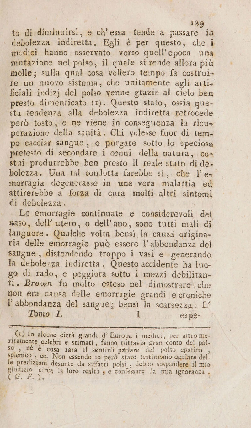 to di diminuirsi, e ch’essa tende a passare ia debolezza indiretta. Egli è per questo, che i medici hanno osservato verso quell’epoca una mutazione nel polso, il quale si rende allora più molle; sulla qual cosa vollero tempo fa costrui- re un nuovo sistema, che unitamente agli arti- ficiali indizj del polso venne grazie al cielo ben presto dimenticato (1). Questo stato, ossia que- sta tendenza alla debolezza indiretta retrocede però tosto, e ne viene in conseguenza la ricu- perazione della sanità. Chi volesse fuor di tem- po cacciar sangue, 0 purgare sotto lo speciose pretesto di secondare i cenni della natura, co- stui produrrebbe ben presto il reale stato di de- bolezza. Una tal condotta farebbe sì, che l'e morragia degenerasse in una vera malattia ed attirerebbe a forza di cura molti altri sintomi di debolezza . i Le emorragie continuate e considerevoli del #aso, dell’ utero, o dell'ano, sono tutti mali di languore. Qualche volta bensì la causa origina- ria delle emorragie può essere l’ abbondanza del sangue , distendendo troppo i vasi e generando la debolezza indiretta. Questo accidente ha luo- go di rado, e peggiora sotto i mezzi debilitan- ti. Brown fu molto esteso nel dimostrare. che non era causa delle emorragie grandi e croniche 1’ abbondanza del sangue; bensì la scarsezza. L’ Tomo 1. I . espé- eni. liane: x © (5) In alcune città grandi d’ Europa i medici, per altro me- rltamente celebri e stimati, fanno tuttavia gran conto del pol- so , nè è cosa rara il sentirli parlare del polso epatico , splenico , ec. Non essendo io però stato testimonio oculare del- le predizioni desunte da siffatti polsi , debbo sospendere il mio giudizio circa la loro realtà ge confessare la mia ignoranza . ir Fe)