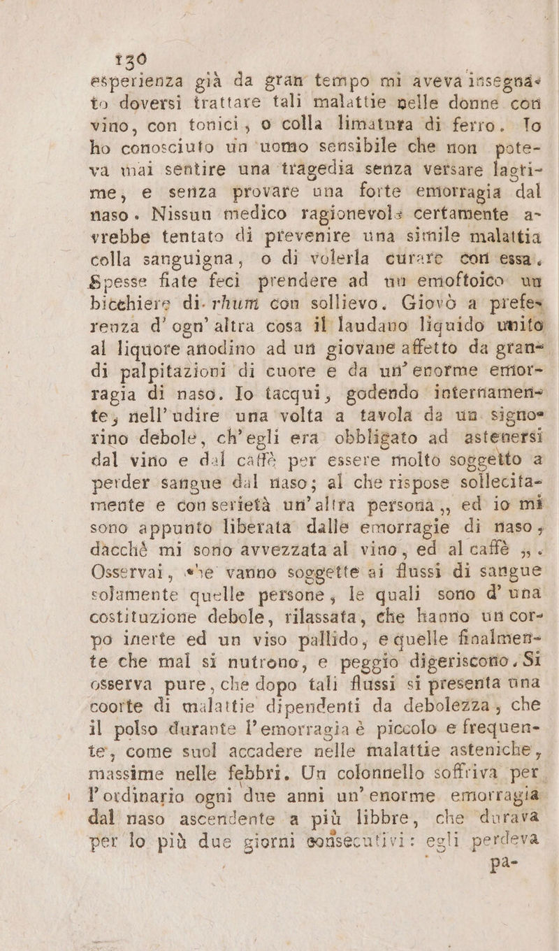 120 to doversi trattare tali malattie nelle donne con vino, con tonici; 0 colla limatnra di ferro. To ho conosciuto un ‘uomo sensibile che non pate- va wai sentire una tragedia senza versare lagti- me, e senza provare una forte emorragia dal naso. Nissun medico ragionevol: certamente a- vrebbe tentato di prevenire una simile malattia colla sanguigna, o di volerla curare con essa, Spesse fiate feci prendere ad wu emoftoico. un bicchiere di. rhum con sollievo. Giovo a prefes renza d’ogn’altra cosa il laudano liguido mito al liquore anodino ad un giovane affetto da gran= di palpitazioni di cuore e da un’ enorme emor- ragia di naso. Io tacqui, godendo internamen- te, nell’udire una volta a tavola da un. signo= rino debole, ch'egli era obbligato ad astenersi dal vino e dal caffè per essere molto soggetto a perder sangue dal naso; al che rispose sollecita- mente e con serietà un’altra persoria,, ed io mi sono appunto liberata dalle emorragie di naso, dacché mi sono avvezzata al vino, ed alcaffè „. Osservai, «he vanno soggette ai flussi di sangue solamente quelle persone, le quali sono d’ una costituzione debole, rilassata, che hanno un cor- po inerte ed un viso pallido, e quelle finalmen- te che mal si nutrono, e peggio digeriscono ‚Si osserva pure, che dopo tali flussi si presenta una coorte di malattie dipendenti da debolezza; che il polso durante l'emorragia è piccolo e frequen- te, come suol accadere nelle malattie asteniche, massime nelle febbri. Un colonnello soffriva per, lordinario ogni due anni un’ enorme emorragia dal naso ascendente a più libbre, che durava per lo più due giorni sonsecutivi: egli perdeva { pa-