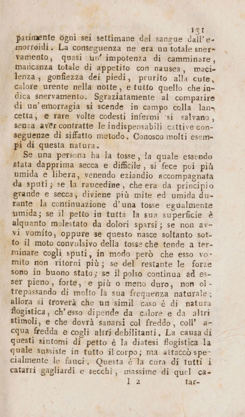 parimente ogni sei settimane del sangue della morroidi. La conseguenza ne era un totale sner= vamento, Quasi un‘ impotenza di camminare, maricanza totale di appetito con nausea, maci» lenza; gonfiezza dei piedi, prurito alla cute, calore urente nella notte, e tutto quello che in- dica snervamento. Sgraziatamente al comparire di un’emorragia si scende in campo colla lan» cetta, @ rare volte codesti infermi ‘si salvano, senza aver contratte le indispensabili cattive con- seguenze di siffatto metodo, Conosco molti eseme pi di questa natura. |. Se una persona ha la tosse, la quale essendo | Stata dapprima secca e difficile, si fece poi più umida e libera, venendo eziandio accompagnata da sputi; se la raucedine, che era da principio grande e secca; diviene più mite ed umida du- rante la continuazione d’una tosse egualmente umida; se il petto in tutta la sua superficie è alquanto molestato da dolori sparsi; se non av- vi vomito, oppure se questo nasce soltanto sot» . to il moto convulsivo della tosse che tende a ter- minare cogli sputi, in modo però che esso vo- mito non ritorni più; se del restante le forze sono in buono stato; se il polso continua ad es- ser pieno, forte, e più o meno duro, non ol- trepassando di molto la sua frequenza naturale: allora si troverà che nn simil caso è di natura flogistica, ch’esso dipende da calore e da altri stimoli, e che dovrà sanarsi col freddo, coll’ a- cqua fredda e cogli altri debilitanti, La causa di questì sintomi di petto è la diatesi flogistica la quale sussiste in tutto il corpo; ma attaccò spe- cialmente le fauci. Questa &amp; la cura di tutti i catarri gagliardi e secchi, massime di quel ca- 1.2 tar-