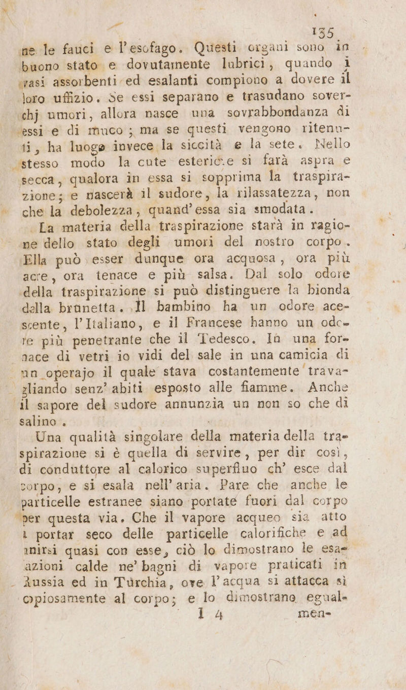 a | | | 155 ine le fauci e l’esofago. Questi organi sono in . buono stato e dovutamente lubrici, quando 1 ‘rasi assorbenti ed esalanti compiono a dovere il loro uffizio. Se essi separano e trasudano sover- ‘chj umori, allora nasce una sovrabbondanza di essi e di muco ; ma se questi vengono ritenu- ti, ha luoge invece la siccità € la sete. Nello stesso modo la cute esteric.e sì farà aspra e secca, qualora in essa si sopprima la traspira- zione; e mascerà il sudore, la rilassatezza, non «che la debolezza, quand’essa sia smodata . La materia della traspirazione starà in ragio- ne dello stato degli umori del nostro corpo . ‚Ella può ) esser dunque ora acquosa, ora più acre, ora tenace e più salsa. Dal solo odore ‚della traspirazione si può distinguere la bionda della brünetta. ‚ll bambino ha un odore ace- scente, l'Italiano, e il Francese hanno un odc- re più penetrante che il Tedesco. Ia una for- nace di vetri io vidi del sale in una camicia di | mn operajo il quale stava costantemente trava- . sliando senz’ abiti esposto alle fiamme. Anche “il sapore del sudore annunzia un non so che di salino . | Una qualità singolare della materia della tra- spirazione si è quella di servire, per dir così, di conduttore al calorico superfluo ch’ esce dal corpo, e si esala nell’aria. Pare che anche le particelle estranee siano ‘portate fuori dal corpo “per questa via. Che il vapore acqueo sia atto portar seco delle particelle calorifiche e ad ınirsi quasi con esse, ciò lo dimostrano le esa= azioni calde ne’ bagni di vapore praticati in Aussia ed in Türchia, ove l'acqua sı attacca si Qpiosamente al corpo; e lo dimostrano, egual Se mea