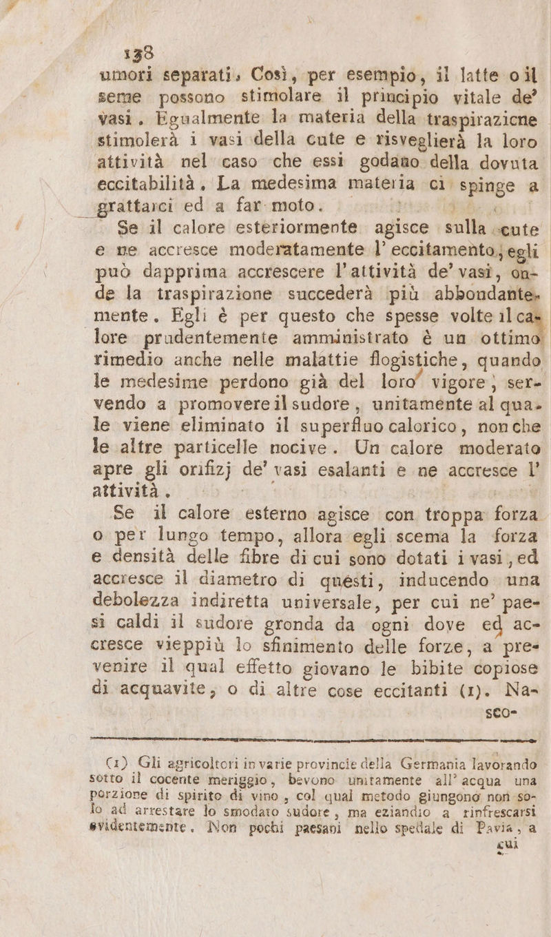 133 umori separati. Così, per esempio, il latte oil seme possono stimolare il principio vitale de’ vasi. Egualmente la materia della traspirazione ‚stimolerä i vasi della cute e risveglierà la loro attività nel caso che essi godano della dovuta eccitabilità, La medesima materia ci spinge a sprattarci ed a far.moto. u. 2 dida . Se il calore esteriormente. agisce sulla cute e me accresce moderatamente I’ eccitamento,egli può dapprima accrescere l’attività de’ vasî, on- de la traspirazione succederà più abbondante. mente. Egli è per questo che spesse volte 11 ca». lore prudentemente amministrato è un ottimo. rimedio anche nelle malattie flogistiche, quando le medesime perdono già del loro” vigore) ser» vendo a promovereilsudore , unitamente al qua. le viene eliminato il superfluo calorico, non che le altre particelle nocive. Un calore moderato apre gli orifizj de’ vasi esalanti e ne accresce l’ attività. | wa Se il calore esterno agisce con troppa forza. o per lungo tempo, allora egli scema la forza e densità delle fibre di cui sono dotati ivasi,ed accresce il diametro di questi, inducendo una debolezza indiretta universale, per cui ne’ pae- sì caldi il sudore gronda da ‘ogni dove ed ac- cresce vieppiù lo sfinimento delle forze, a pre- venire il qual effetto giovano le bibite copiose di acquavite, o di altre cose eccitanti (1). Na- sco- ET Ae ITER En een, nn re rai £1 Ci) Gli agricoltori in varie provincie della Germania lavorando sotto il cocente meriggio, bevono unitamente all’ acqua una porzione di spirito di vino, col qual metodo giungono non so- lo ad arrestare lo smodato sudore, ma eziandio a rinfrescarsi evidentemente. Non pochi paesani nello spellale di Pavia, a cui