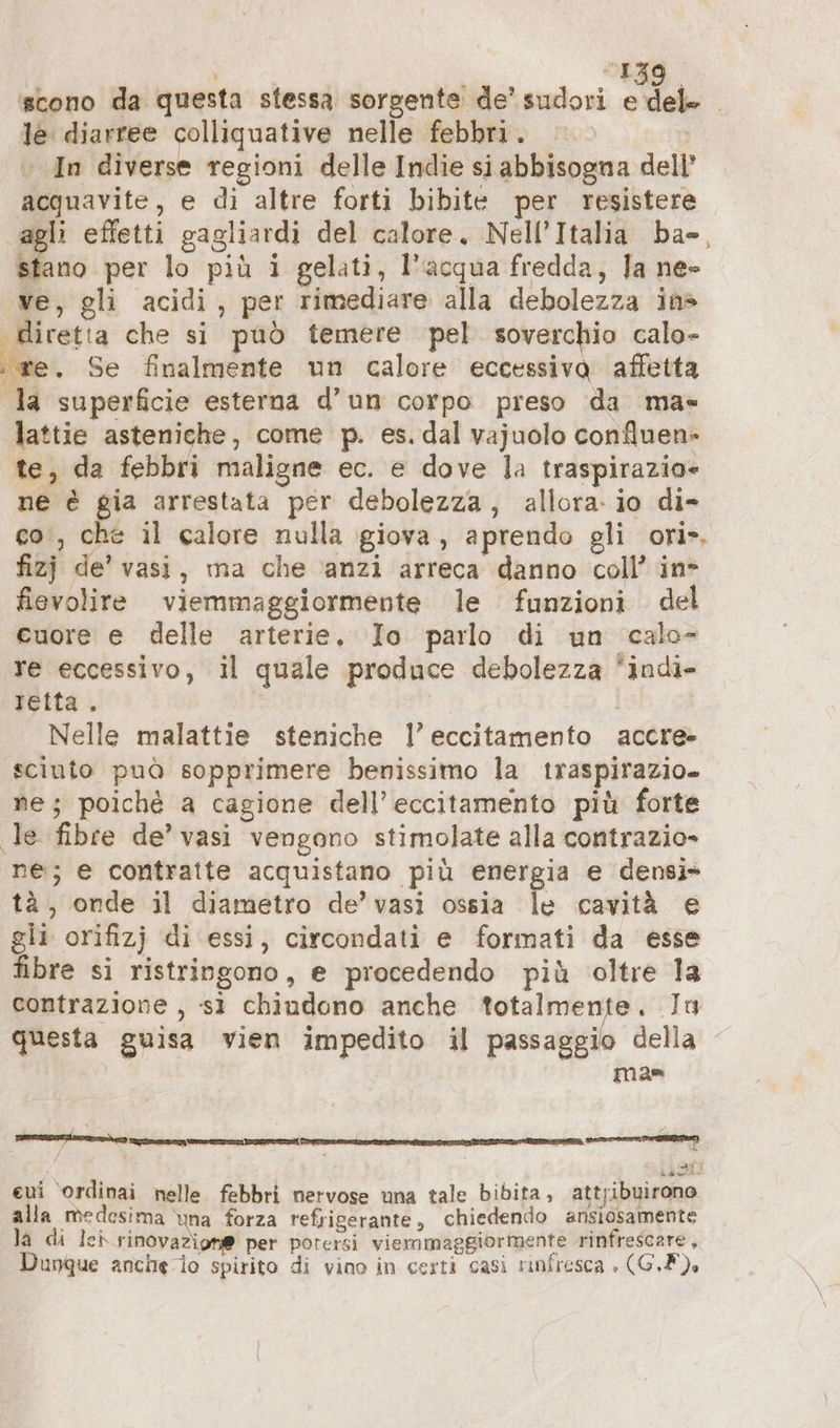 i ed ‘scono da questa stessa sorgente de’ sudori CCA le diarree colliquative nelle febbri. | » In diverse regioni delle Indie si abbisogna dell acquavite, e di altre forti bibite per resistere agli effetti gagliardi del calore, Nell’Italia ba», stano per lo più i gelati, l’acqua fredda, Ja ne» ve, gli acidi, per rimediare alla debolezza in» diretta che si può temere pel soverchio calo- ae, Se finalmente un calore eccessiva affetta la superficie esterna d’un corpo preso da ma« lattie asteniche, come p. es. dal vajuolo confluen- te, da febbri maligne ec. e dove la traspirazio- ne è gia arrestata per debolezza, allora: io di» co‘, che il calore nulla giova, aprendo gli ori». fizj de’ vasi, ma che ‘anzi arreca danno coll’ in fievolire viemmaggiormente le funzioni del cuore e delle arterie. Io parlo di un calo- re eccessivo, il quale produce debolezza *indi- reita, Nelle malattie steniche 1’ eccitamento accre- sciuto può sopprimere benissimo la traspirazio- ne; poiché a cagione dell’eccitamento più forte ‚le fibre de’ vasi vengono stimolate alla contrazio» ne; e contratte acquistano più energia e densi* tà, onde il diametro de’ vasi ossia le cavità e gli orifizj di essi, circondati e formati da esse fibre si ristringono, e procedendo più oltre 1a contrazione , sì chiudono anche totalmente. In questa guisa vien impedito il passaggio della mas eui ‘ordinai nelle febbri nervose una tale bibita, attribuirono alla medesima ‘una forza refrigerante, chiedendo ansiosamente la di leb rinovazion@ per potersi viemmaggiormente rinfrescare, Dunque anche io spirito di vino in certi casi rinfresca » (GF).