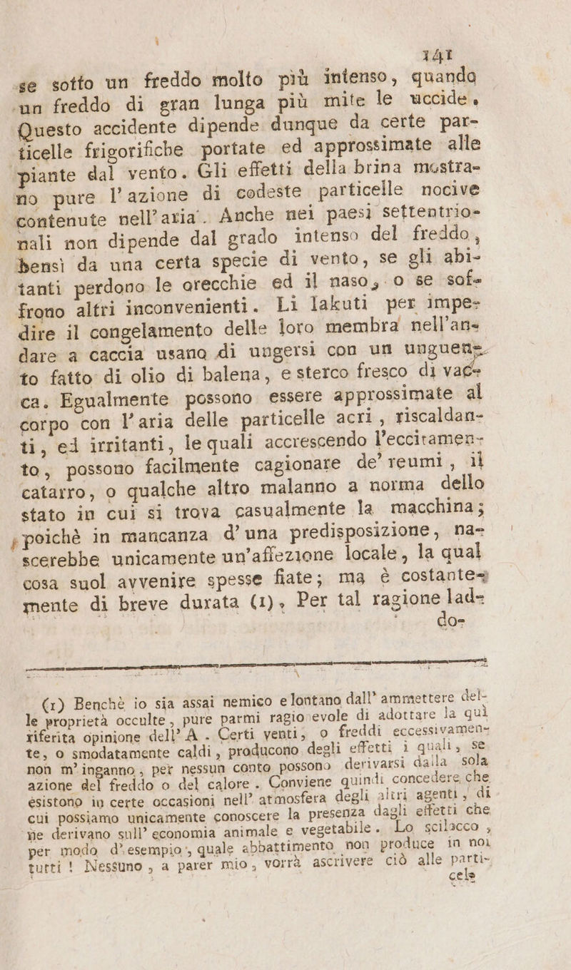 ‚se sotto un freddo molto più intenso, quanda ‘un freddo di gran lunga più mite le uccide, Questo accidente dipende dunque da certe par- ‚ticelle frigorifiche portate ed approssimate alle piante dal vento. Gli effetti della brina mustra- no pure l’azione di codeste particelle nocive contenute nell'aria’. Anche nei paesi seftentrio- nali non dipende dal grado intenso del freddo, bensì da una certa specie di vento, se gli abi- tanti perdono le orecchie ed il naso; -0 se sof frono altri inconvenienti . Li lakuti per Impe- dire il congelamento delle loro membra nell’an- dare a caccia usano di ungersi con un unguene. to fatto di olio di balena, e sterco fresco di vac- ca. Egualmente possono essere approssimate al corpo con l’aria delle particelle acri , riscaldan- ti, ed irritanti, le quali accrescendo l’ecciramen- to, possono facilmente cagionare de’ reumi , il catarro, o qualche altro malanno a norma dello stato in cui si trova casualmente la macchina; p poichè in mancanza d’ una predisposizione, na- scerebbe unicamente un’affezione locale, la qual cosa suol avvenire spesse fiate; ma è costante mente di breve durata (1), Per tal ragione lad- | do- „ol ee Int en TTI N = Ù - u A e ci \ (1) Benchè io sia assai nemico e lontano dall’ ammettere del- le proprietà occulte , pure parmi ragionevole di adottare la quì riferita opinione dell'A . Certi venti, © freddi eccessivamen- te, o smodatamente caldi, producono degli effetti i quali, se non m’ inganno , pet nessun Conto possono derivarsi dalla sola azione del freddo o del calore . Conviene quindi concedere che esistono in certe occasioni nell’ atmosfera degli aliri agenti, di cui possiamo unicamente conoscere la presenza dagli effetti che ‘me derivano sull’ economia animale € vegetabile. Lo scilacco , per modo d’ esempio’, quale abbattimento non produce in noi tutti ! Nessuno , a parer mio, vorrà ascrivere ciò alle BER, | cela