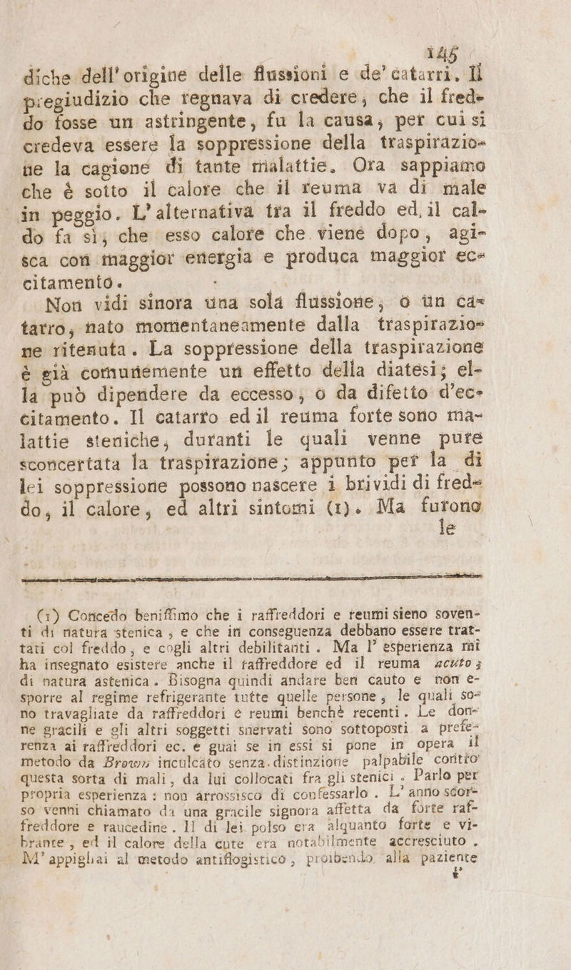 | pu 145 pregiudizio che regnava di credere; che il fred» do fosse un asttingente, fu la causa; per cuisi credeva essere la soppressione della traspirazio- ne la cagione di tante malattie. Ora sappiamo che è sotto il calore che il reuma va di male in peggio. L'alternativa tra il freddo ed,il cal- do fa sì; che esso calore che viene dopo, agi- sca con maggior energia e produca maggior ec- citamenio. af Non vidi sinora una sola flussione; 0 un cas tarro, nato momentaneamente dalla traspirazio» ne ritenuta. La soppressione della traspirazione è già comunemente un effetto della diatesi; el- la può dipendere da eccesso; 0 da difetto d’ec- citamento. Il catarto edil reuma forte sono ma- lattie steniche, duranti le quali venne pure sconcertata la traspitazione; appunto per la di lei soppressione possono nascere i brividi di fred= do, il calore, ed altri sintomi (1). Ma ua | e u bi tesi di $ : z c (1) Concedo beniffimo che i raffreddori e reumi sieno soven- ti di natura stenica ; e che in conseguenza debbano essere trat- tati col freddo; e cogli altri debilitauti. Ma I” esperienza mi ha insegnato esistere anche il raffreddore ed il reuma «acuto; di natura astenica. Bisogna quindi andare ben cauto e non e- sporre al regime refrigerante tutte quelle persone; le quali s0= no travagliate da raffreddori &amp; reumi benchè recenti. Le don ne gracili e gli altri soggetti snervati sono sottoposti a preie- renza ai raffreddori ec. e guai se in essi sì pone in opera il metodo da Brow» inculcäto senza.distinziotie palpabile coritto questa sorta di mali, da lui collocati fra gli stenici » Parlo per propria esperienza : non arrossisco di confessarlo . L’ anno scor- so venni chiamato da una gracile signora affetta da forte raf- freddore e raucedine . 11 di lei polso era alquanto forte e vi- brante , ed il calore della eute era notabilmente accresciuto . | M’appigliai al metodo antiflogistico , proibenido alla paziente