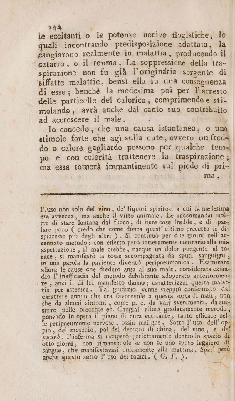 Be. le eccitanti o le potenze nocive flogistiche, le quali incontrando predisposizione adattata, la cangiarono realmente in malattia, producendo il. spirazione non fu già l'originaria sorgente di di esse; benchè la medesima poi per arresto molande, avrà anche dal canto suo contribuito ad accrescere il male. ® Io concedo, che una causa istantanea, o uno stimolo forte che agi sulla cute, ovvero un freda do o calore gagliardo possono per qualche tem po e con celerità trattenere la traspirazione ; ma essa tornerà immantinente sul piede di pri= | ei si { ‘ ) | l’uso non solo del vino, de’ liquori spiritosi a cui la medesima, era avvezza, ma anche il vitto animale. Le raccomandai inol- tre di stare lontana dal fuoco, di bere cose fredde, e di par- lare poco ( credo che come donna quest’ ultimo precetto le di- spiacesse più degli altri ). Si continuò per due giorni nell’ ac- cennato metodo ; con effetto però intieramente contrario alla mia aspettazione , il male crebbe, nacque un dolor pungente al to= race , si manifestò la tosse accompagnata da sputi sanguigni 5 in una parola la paziente diventò peripneumonica . Esaminate. allora le cause che diedero ansa al suo male, considerata ezian- dio l’ inefficacia del metodo debilitante adoperato anteriormen- te, anzi il di lui manifesto danno; caratterizzai questa malat- tia per astenica. Tal giudizio. venne vieppiù confermato dal carattere annuo che era favorevole a questa sorta di mali, non che da alcuni sintomi , come p. e. da varj svenimenti, da sus surro nelle orecchie ec. Cangiai allora gradatamente metodo, sonendo in opera il piano di cura eccitante, tanto efficace nel- e peripneumonie nervose , ossia maligne. Sotto l’uso dell’ op- | pio, del muschio, poi del decotto di china, del vino, e del puneh, l’inferma si ricuperò perfettamenie dentro lo spazio dt otto giorni, non rimanendole se non se uno sputo leggiero di sangue , che manifestavasi unicamente alla mattina. Sparì però | anche questo sotto P uso dei tonici. ( G. F. ). SAI ti