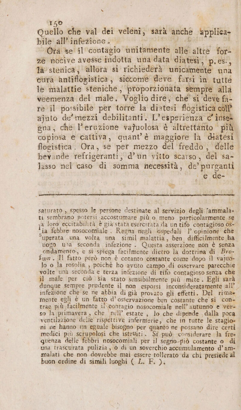 Quello che val dei veleni, sarà anche äpplica- bile all’infezione. et. 2%, ge ‘Otrà se’ il contagio unitamente alle altre for- He nocive avesse Indotta una data diatesi, p.es, la stenica; allora si richiederà unicamente una cura antiflogistica , siccome deve farsi in tutté le malattie steniche , proporzionata sempre alla veemenza del male. Voglio dire, che si deve fa- re il possibile per torre la distesi flogistica coll ajuto de'mezzi debilitanti. L'esperienza c’ inses gna, che l'eruzione vajuolosa è altrettanto più. copiosa e cattiva, quant'è maggiore la diatesi flogistica. Ora, se per mezzo del freddo, delle bevande refrigeranti, d’ün vitto scarso, del sa- lasso nel caso di somma necessità, de’ purganti | PA de > saturato , spesso le persone destinate al servizio degli fammala- ti sembrano potersi accostumare più o meno particolarmente se ja loro eccitabilità È già stata esercitata da un tifo contagioso OS- ia febbre nosocomiale . Regna negli ‘ospedali 1’ opinione’ che uperata una volta una simil malattia, ben difficilmente ha vogo unta seconda infezione . Questa asserzione non è senza ondamento, e si spiega facilmente dietro la dottrina di Bro- fwn. Il fatto però non è cotanto costante come dopo il vajuo- lo o la rosolia , poichè ho avuto campo di osservare parecchie volte una seconda e terza infezione di tifo contagioso senza che il male per ciò Sia stato sensibilmente più mite. Egli sarà dunque sempre prudente il non esporsi inconsideratamente all’. infezione che se ne abbia di già provato gli effetti. Del rima» mente egli è un fatto d’ osservazione ben costante che si con- trae più facilmente il\ contagio nosocomiale nell’ autunno e ver- so la primavera , che ‘nell’ estate , lo che dipende . dalla poca ventilazione delle ‘rispettive infermerie, che in tutte le stagio- ni ne hanno in eguale bisogno per quanto ne possano dire certi medici più scrupolosi che istruiti. Si può considerare la fre- quenza delle febbri nosocomiali per il segno-piò costante o di una trascurata pulizia, © di un soverchio accumulamento d’ am- malati che non dovrebbe mai essere tollerato da chi presiede al buon ordine di simili luoghi ( L. F. )