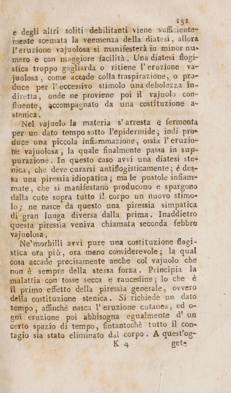 = 64 | I5E e degli altri soliti debilitanti viene sufficiente» l'eruzione vajuolosa'si manifesterà in minor nu» mero € con maggiore facilità, Una diatesi flogi- stica troppo gagliarda o ritiene l'eruzione var fluente, gccompagnato da una costituzione a- stenica. | “Nel vajuolo la materia s’ arresta e fermenta per un dato tempo sotto l’epidermide; indi pro» duce una piccola infiammazione, ossia l’ eruzio- he ‘vajuolosa , la quale finalmente passa in sup- purazione. In questo caso avvi una diatesi ste- mica, che deve curarsi antiflogisticamente; è des- sa una piressia idiopatica; male pustole infiam- mate, che si saggia producono e spargono dalla cute sopra tutto il corpo un nuovo stimo- lo; ne nasce da questo ùna piressia simpatica di gran lunga diversa dalla prima, Inaddietro questa piressia veniva chiamata seconda febbre Vajuolosa, i Ne’ morbilli avvi pure una costituzione flogi- stica ora più, ora meno considerevole; la qual cosa accade precisamente anche col vajuolo che non è sempre della stessa forza. Principia la malattia con tosse secca e raucedine; lo che è della costituzione stenica. Si richiede un dato gni eruzione poi abbisogna egualmente d’ un certo spazio di tempo, fintantochè tutto il con- tagio sia stato eliminato dal corpo. A quest/og- B:4 geta