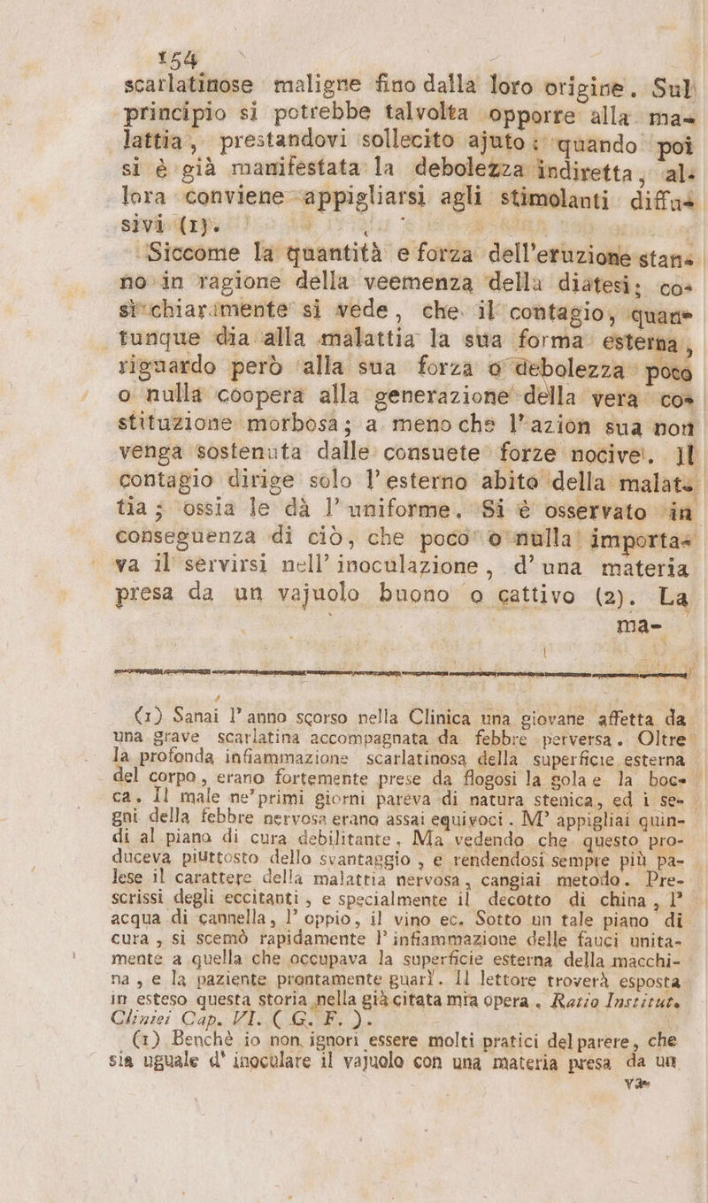 scarlatinose maligne fino dalla loro origine. Sul principio si potrebbe talvolta opporre alla ma» lattia, prestandovi ‘sollecito ajuto : ‘quando poi si è già manifestata la debolezza indiretta, al: lora conviene appigliarsi agli stimolanti diffas sivi (I). Br Siccome la quantità e forza dell’eruzione stans no in ragione della veemenza della diatesi: cos sivchiarimente si vede, che. il’ contagio; quane tungue dia ‘alla malattia la swa forma’ esterna , riguardo però ‘alla sua forza o debolezza pote o nulla coopera alla generazione della vera co» stituzione morbosa; a meno che l’azion sua non venga sostenuta dalle. consuete forze nocivet. Jl contagio dirige solo 1’ esterno abito della malate. tia ; ossia le dà 1’ uniforme. ‘Si è osservato in conseguenza di ciò, che poco” o ‘nulla! importa» va il’ servirsi nell’ inoculazione, d’una materia presa da un vajuolo buono o cattivo (2). La I | ma- # i (1) Sanai l’ anno scorso nella Clinica una giovane affetta da una grave scarlatina accompagnata da febbre perversa. Oltre. la profonda infiammazione scarlatinosa della superficie esterna del corpo, erano fortemente prese da flogosi la sola e la boe ca. Il male ne’ primi giorni pareva di natura stenica, ed i se= gni della febbre nervosa erano assai equivoci . M? appigliai quin- di al piana di cura debilitante, Ma vedendo che. questo pro- duceva piuttosto dello svantaggio , e rendendosi sempre più pa- lese il carattere della malattia nervosa, cangiai metodo. Pre- scrissi degli eccitanti, e specialmente il decotto di china, 1° acqua di cannella, l’ oppio, il vino ec. Sotto un tale piano di cura , si scemò rapidamente 1’ infiammazione delle fauci unita- mente a quella che occupava la superficie esterna della macchi- na , e la paziente prontamente guarì. Il lettore troverà esposta in esteso questa storia nella già citata mia opera. Ratio Inszizute Cliniei Cap. VI. ( G.F.). i (1) Benchè io non, ignori essere molti pratici del parere, che sia uguale d' inoculare il vajuolo con una materia presa da un va