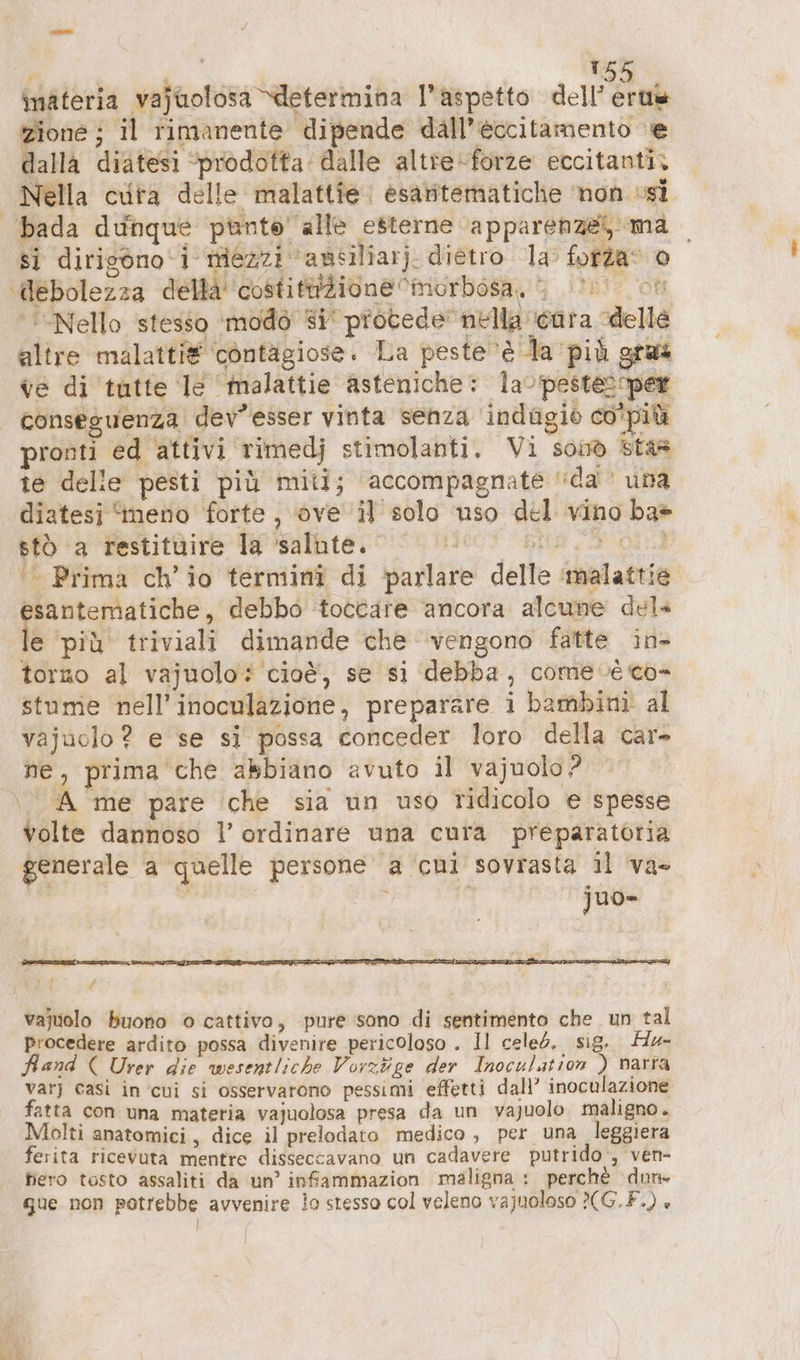 | Li bu abe Di 2 TR uk materia vajuolosa “determina l'aspetto dell’ertie zione ; il rimanente dipende dall’eccitamento ‘e dalla diatesi “prodotta: dalle altreforze eccitanti, Nella cvita delle malattie. esaritematiche non si bada dunque punto’ alle esterne ‘apparenze ma | si dirigono ‘i mezzi ‘ansiliarj. dietro 1a’ fofta* 0 ‘debolezza della ‘costittizione ciniorbosa, > on “Nello stesso ‘modo’ si procede” nella cara delle altre malatti® cöntägiose. La peste ‘è da più gras ve di tutte le ‘malattie asteniche: la-pestescper conseguenza dev’esser vinta senza indagio co'più pronti ed attivi rimedj stimolanti. Vi soi® sta® te delle pesti più miti; accompagnate da una diatesi ‘meno forte , ove il solo uso del vino ba» biÒ ‘a ‘restitàire Ta salbte. niet bito 3 ol ‘© Prima ch’io termin? di parlare delle ‘malattie santematiche, debbo toccare ancora alcune del» le ‘più triviali dimande che vengono fatte in- torno al vajuolo: ‘cioè, se si ‘debba, come ve co- stume nell’inoculazione, preparare i bambini al vajuolo ? e se si possa conceder loro della car- ne, prima che abbiano avuto il vajuolo? è A me pare che sia un uso ridicolo e spesse volte dannoso l’ ordinare una cura preparatoria generale a quelle persone a cui sovrasta il va- 4 juo- vajuolo buono © cattivo, ‚pure sono di sentimento che un tal procedere ardito possa divenire pericoloso . Il celeb. sig. Hu- Hand ( Urer die wesentliche Vorzüge der Inoculation ) narra var) casì in cui si osservarono pessimi effetti dall’ inoculazione fatta con una materia vajuolosa presa da un vajuolo. maligno. Molti anatomici, dice il prelodato medico , per una leggiera ferita ricevuta mentre disseccavano un cadavere putrido , ven- fiero tosto assaliti da un’ infammazion maligna : perchè dun» gue non potrebbe avvenire io stesso col veleno vajuoloso 2(G.F.) è |