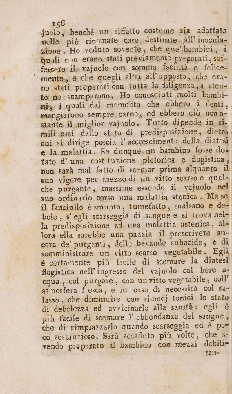 258, ; Suolo, benchè unt siffatto costume sia adottato nelle più rinomate. case, destinate all! inocula- zione. Ho veduto sovente, che que’ :bambivi;, i quali non erano.stati previamente preparati; sof fersero il vajuolo con somma facilità e felice» ‘ mente, e.che quegli altri all’-opposto, che era no stati preparati con tutta la diligenza a sten» toi ne ; scamparono. . Ho conosciuti molti bambi- ‘ni, i quali dal momento. che. ebbero i denti, ‘mangiarono sempre carne, ed ebbero .ciò non o- starte il miglior vajuolo. Tutto dipende in si- mili casi dallo stato.di predisposizione, dietro cui si dirige poscia l'accrescimento della diatesi e la malattia. Se dunque. un bambino fosse do- tato d’ una costituzione ‚pletorica e flogistica , non sarà mal fatto di scemar prima alquanto il sno vigore per mezzo di un vitto scarso e. qual- che purgante, massime essendo il vajuolo nel suo ordinario corso una malattia stenica . Ma se il fanciullo è smunto, tumefatto, malsano e de- bole ; s’egli scarseggia di sangue e si trova nel- la predisposizione ad una malattia astenica, al-. lora ella sarebbe una pazzia il prescrivere an- cora de’ purganti, delle bevande subacide, e di somministrare un vitto scarso vegetabile. Egli è certamente più facile di scemare la diatesi flogistica nell’ ingresso del vajuolo col bere a- cqua., col purgare, con unvitto vegetabile, coll’ atmosfera fresca, e in caso di necessità col sa- lasso, che diminuire con rimedj tonici lo stato di debolezza ed avvicinarlo alla sanità: egli è più facile di scemare I’ abbondanza del sangue, che di rimpiazzarlo quando scarseggia ed è po- co sostanzioso. Sara accaduto più volte, che a- vendo preparato il bambino com mezzi debili= tan-