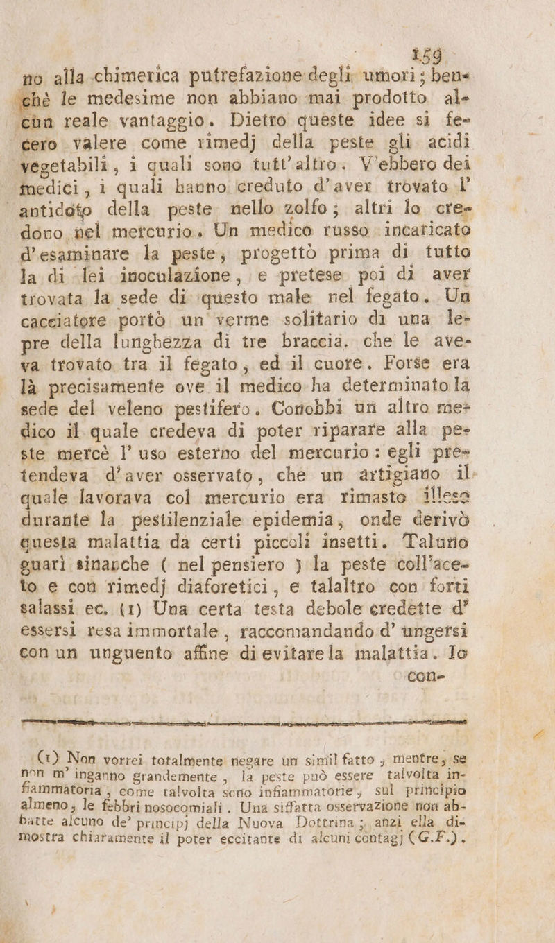 no alla chimerica putrefazione degli umori ; beus ‘ché le medesime non abbiano mai prodotto al- ia reale vantaggio. Dietro queste idee si fe- medici, i quali hanno icreduto d’aver trovato .l’ a 1 q ni dono nel mercurio. Un medico russo incaricato d’esaminare la peste; progettò prima di tutto la di lei inoculazione, e pretese poi di aver trovata la sede di \questo male nel fegato. Un cacciatore portò un verme solitario di una le» pre della lunghezza di tre braccia, che le ave- va trovato tra il fegato; ed il cuore. Forse era la precisamente ove il medico-ha determinato la sede del veleno pestifero. Conobbi un altro me* dico il quale credeva di poter riparare alla pe- ste mercé l’ uso esterno del mercurio : egli pre» tendeva d’aver osservato, che un artigiano il quale lavorava col mercurio era rimasto illesa durante la pestilenziale epidemia, onde derivò questa malattia da certi piccoli insetti. Taluno guarì sinapche ( nel pensiero ) la peste coll’ace- to e con rimedj diaforetici, e talaltro con forti salassi ec. (1) Una certa testa debole eredette d’ essersi resa immortale, raccomandando d’ ungersi con un unguento affine di evitarela malattia. Io Cone (1) Non vorrei. totalmente negare un simil fatto ; mentre; se non m’ inganno grandemente „ la peste può essere talvolta in- fiammatoria , come talvolta serio infiammatorie, sul principio almeno; le febbri nosocomiali. Una siffatta osservazione non ab- batte alcuno de’ princip) della Nuova Dottrina ;. anzi ella. dix mostra chiaramente il poter eccitante di alcuni contagj (G.F.).