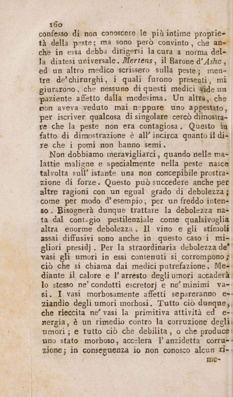 confesso di non conoscere le più intime proprie- tà della peste; ma sono però convinto, che an= che in essa debba dirigersi la cura a norma del- la diatesi universale. Mertens, il Barone d’ Ashc, ed un altro medico scrissero sulla peste; men- tre de’chirurghi, i quali furono presenti, mi giurarono, che nessuno di questi medici wide un paziente affetto dalla medesima. Un altra, che non aveva veduto mal neppure uno appestato, per iscriver qualcosa di singolare cercò dimostra» re che la peste non era contagiosa. Questo iù fatto di dimostrazione è all’ incirca quanto il di- re che i pomi non hanno semi, Non dobbiamo meravigliarci, quando nelle ma- lattie maligne e specialmente nella peste nasce talvolta sull’ istante una non concepibile prostra= zione di forze. Questo può succedere anche pet altre ragioni con un egual grado di debolezza ; come per modo d'esempio; per un freddo inten- so. Bisognerà dunque trattare la debolezza na- ta dal contagio pestilenziale come qualsivoglia. altra enorme debolezza. Il vino e gli stimoli. assai diffusivi sono anche in questo caso i mi-. gliori presidj. Per la straordinaria debolezza de? vasi gli umori in essi contenuti si corrompono 5 ciò che si chiama dai medici putrefazione. Me-. diante il calore e l’ arresto degliumori accaderà. lo stesso ne’ condotti escretorj e ne’ minimi va»: si. I vası morbosamente affetti separeranno e»: ziandio degli umori morbosi. Tutto ciò dunque,, che rieccita ne’ vasi la primitiva attività ed e-: nergia, è un rimedio contro la corruzione deglii umori; e tutto ciò che debilita, o che produce: uno stato morboso, accelera |’ anzidetta corru- zione; in conseguenza io non conosco alcun ri», / mes