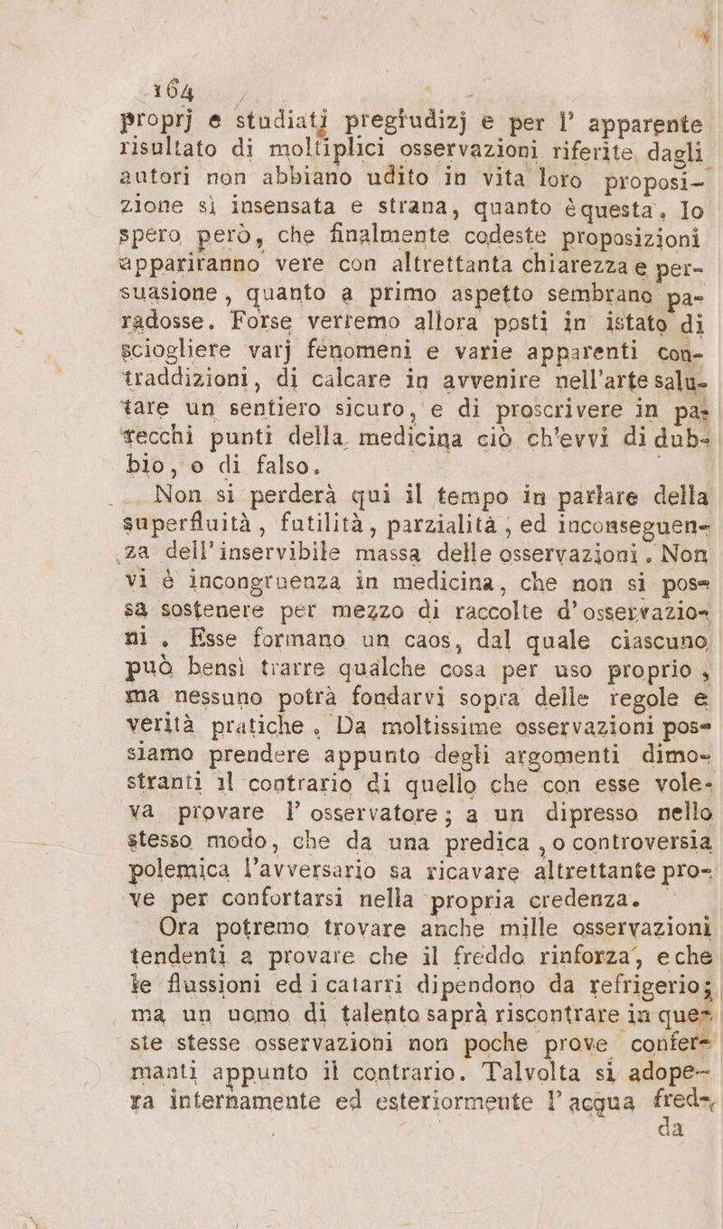 ER? dura proprj e studiati pregiudizj e per l’ apparente risultato di moltiplici osservazioni riferite, dagli autori non abbiano udito in vita loro proposi- zione sì insensata e strana, quanto è questa, Io spero però, che finalmente codeste proposizioni appariranno vere con altrettanta chiarezza e per- suasione , quanto a primo aspetto sembrano pa- radosse. Forse verremo allora posti in istato di sciogliere varj fenomeni e varie apparenti con- traddizioni, di calcare in avvenire nell'arte salu- tare un sentiero sicuro, e di proscrivere in pa tecchi punti della medicina ciò ch'evvi di dub. | bio, o di falso. | .._ Non si perderà qui il tempo in parlare della superfluitä, futilità, parzialità , ed inconseguen- ‚za dell’inservibile massa delle osservazioni. Non vi è incongruenza in medicina, che non si pose sa sostenere per mezzo di raccolte d’osseyrazio- ni . Esse formano un caos, dal quale ciascuno può bensì trarre qualche cosa per uso proprio , ma nessuno potrà fondarvi sopra delle regole e verità pratiche, Da moltissime osservazioni pos= siamo prendere appunto degli argomenti dimo» stranti ıl contrario di quello che con esse vole- va provare l’ osservatore; a un dipresso nello stesso modo, che da una predica , o controversia polemica l'avversario sa ricavare altrettante pro- ‘ve per confortarsi nella propria credenza. Ora potremo trovare anche mille osservazioni tendenti a provare che il freddo rinforza, eche te flussioni ed i catarri dipendono da refrigerio; ma un uomo di talento saprà riscontrare ia ques sie stesse osservazioni non poche prove confet= manti appunto il contrario. Talvolta si adope- ra internamente ed esteriormente l’ acqua Fu: | la