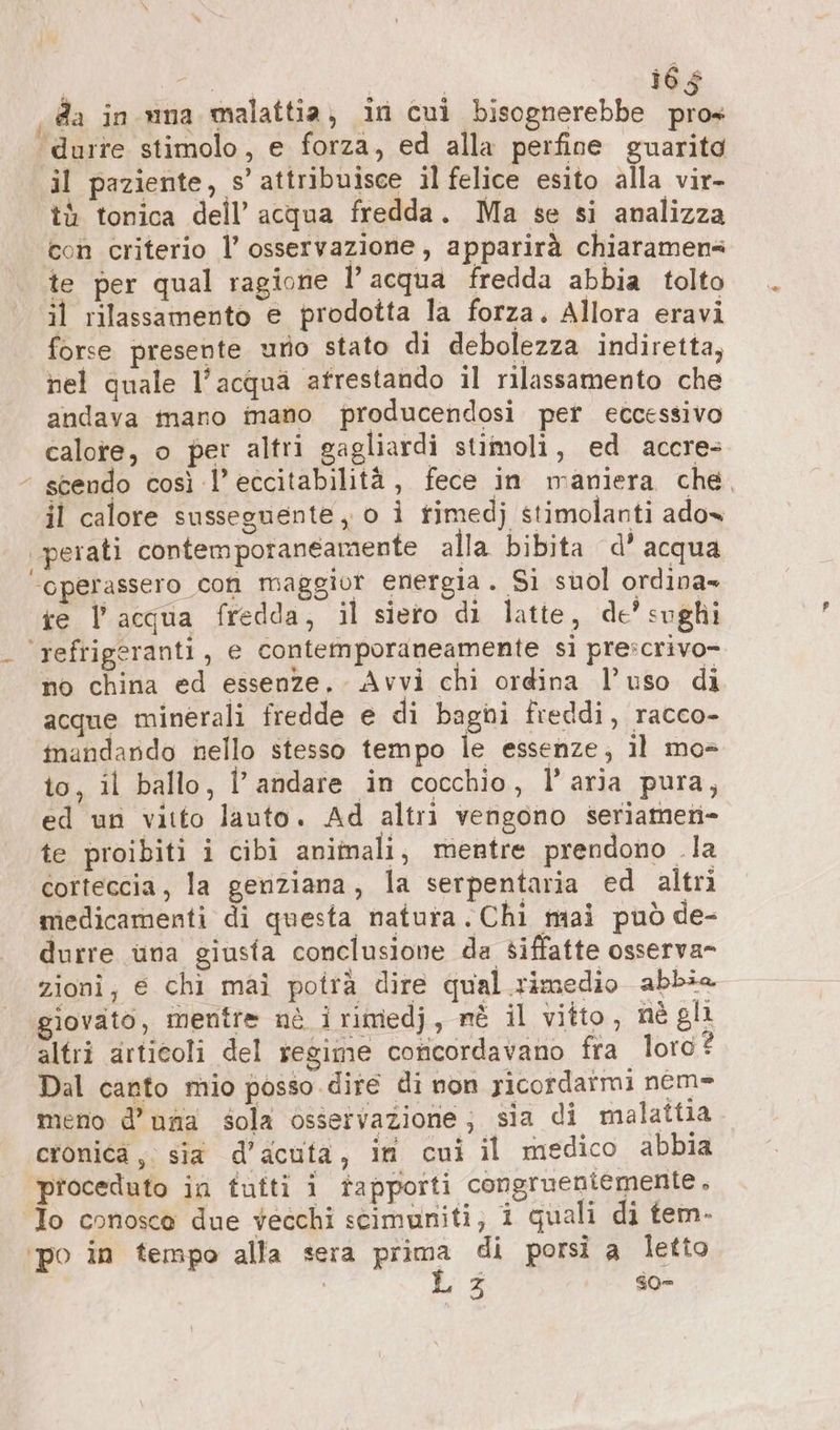 ‚da in una malattia, in cui bisognerebbe pros ‘durre stimolo, e forza, ed alla perfine guarita il paziente, s’ attribuisce il felice esito alla vir- tà tonica dell’ acqua fredda. Ma se si analizza con criterio l’ osservazione , apparirà chiaramens te per qual ragione l’acqua fredda abbia tolto il rilassamento e prodotta la forza, Allora eravi forse presente uno stato di debolezza indiretta, nel quale l’acqua afrestando il rilassamento che andava mano mano producendosi per eccessivo calote, o per altri gagliardi stimoli, ed accre- + scendo così l’eccitabilità, fece in maniera che. il calore susseguente, 0 i timedj stimolanti ado» perati contemporaneamente alla bibita d’ acqua ‘operassero con maggior energia. Si suol ordina- ie | acqua fredda, il siero di latte, de’ sughi ‘refrigeranti , e contemporaneamente si prescrivo- no china ed essenze, Avvi chi ordina l’uso di acque minerali fredde e di bagni freddi, racco- inandando nello stesso tempo le essenze; il mo= to, il ballo, l'andare in cocchio, l’aria pura, ed un vitto lauto. Ad altri vengono seriamen- te proibiti i cibi animali, mentre prendono la corteccia, la genziana, la serpentaria ed altrì medicamenti di questa natura. Chi mai può de- durre una giusta conclusione da siffatte osserva- zioni, e chi mai potrà dire qual.rimedio abbia giovato, mentre nè irimedj, nè il vitto, nè gli altri articoli del regime coricordavano fra loro? Dal canto mio posso dire di non ricordarmi nem= meno d’ una sola osservazione; sia di malattia cronica ,. sia d’acufa, in cui il medico abbia proceduto in tutti i tapporti congrueniemente , To conosce due vecchi seimuniti, i quali di tem. ‘po in tempo alla sera prima di porsi a letto | | L 3 so- i