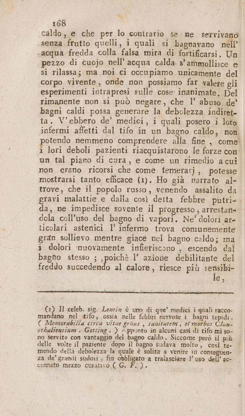 caldo, e che per lo contrario se. ne servivano senza frutto quelli, 1 quali si bagnavano nell’ «acqua fredda colla falsa mira di fortificarsi. Un pezzo di cuojo nell’ acqua calda s'arnmollisce e si rilassa; ma noi ei occupiamo unicamente del corpo vivente, onde non possiamo fat valere gli esperimenti intrapresi sulle cose: inanimate, Del rimanente non sì può negare, che l’ abuso de’ bagni caldi possa generare la debolezza indiret- ta. V’ebbero de’ medici, i quali posero i loto infermi affetti dal tifo in un bagno caldo, non potendo nemmeno comprendere alla fine , come un tal piano di cura, e come un rimedio a cui non erano ricorsi che come temerarj, potesse mostrarsi tanto efficace (1). Ho già narrato al- trove, che il popolo russo, venendo assalito da gravi malattie e dalla così detta febbre putri- dola coll’uso del bagno di vapori. Ne’ dolori ar- gran sollievo mentre giace nel bagno caldo; ma 3. dolori ‘nuovamente infietiscono , escendo dal bagno stesso ; ‚poich® 1’ azione debilitante del freddo succedendo al calore, riesce più uu C) fur, TONE PARE: PASO = (1) Il celeb. sig. Lezziz è uno di que’ medici i quali racco. mandano nel tifo, ossia nelle febbri nervose i bagni tepidi. ( Memorabilia circa vitae genus, sanitatem, et motbos Clau- sthaliensium . Gotting. ) Appunto in alcuni casi di tifo mi so- no servito con vantaggio del bagno caldo. Siccome però il più delle volte il paziente dopo il bagno sudava molto, così te- mendo della debolezza la quale è solita a venire in conseguen- za de’ grandi sudori , fui obbligato a tralasciare } uso dell’ ac- cennato mezzo curativo ( G. F. ). © %