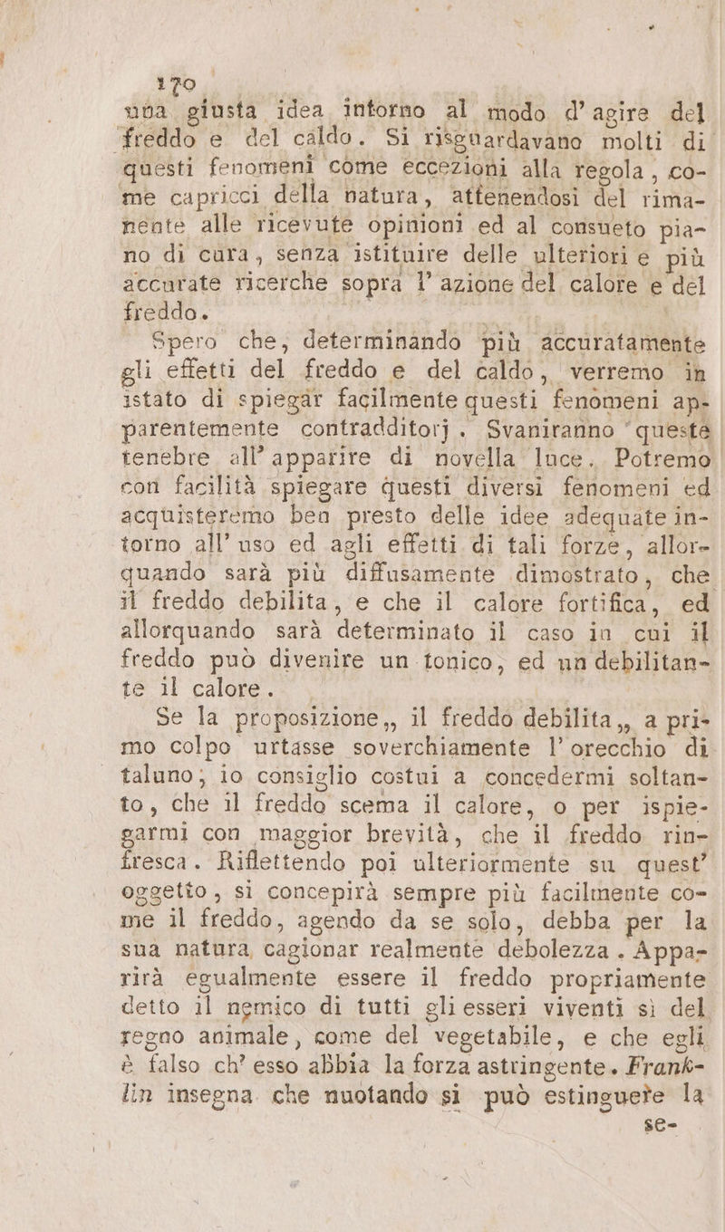 see idea intorno al modo d’ agire del freddo e del caldo. Si riguardavano molti di questi fenomeni come eccezioni alla regola , co- me capricci della natura, atfenendosi del rima- nente alle ricevute opinioni ed al consueto pia- no di cura, senza istituire delle ulteriori e più accurate ricerche sopra 1’ azione del calore . È del freddo. Spero che; determinando più aGcuratamente gli effetti del freddo e del caldo, verremo in istato di spiegar facilmente questi fenomeni ap- parentemente contradditorj . Svaniranno questa tenebre all’ apparire di novella Ince. Potremo con facilità spiegare questi diversi fenomeni ed acquisteremo ben presto delle idee adequate i in- torno all’ uso ed agli effetti di tali forze, allor- quando sarà più diffusamente dimostrato, che. il freddo debilita , e che il calore fortifica, ed allorquando sarà determinato il caso in cui il freddo può divenire un tonico, ed un debilitan- te il calore. . Se la proposizione,, il freddo debilita,, a pri- mo colpo urtasse soverchiamente |’ orecchio di taluno; io consiglio costui a concedermi soltan- to, che. il freddo scema il calore, o per ispie- garmi con maggior brevità, che il freddo rin- fresca. Riflettendo poi ulteriormente su quest’ oggetto , si concepirà sempre più facilmente co- me il freddo, agendo da se solo, debba per la sua natura, cagionar realmente debolezza . Appa- rirà egualmente essere il freddo propriamente detto il nemico di tutti gliesseri viventi sì del regno animale, come del vegetabile, e che egli. è falso ch’ esso abbia la forza astringente. Frank- lin insegna che nuotando si può estinguere la se-