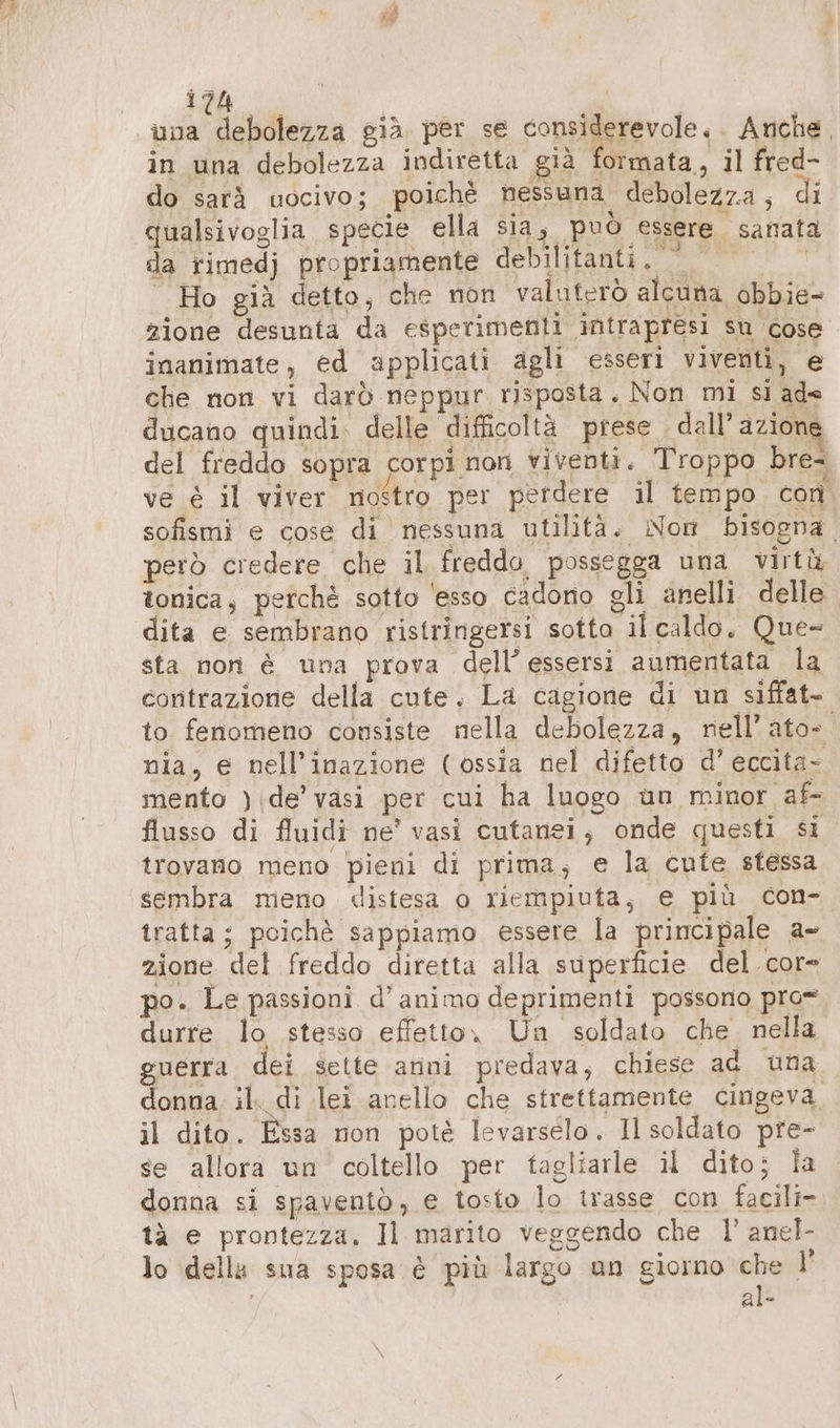 una debolezza già per se considerevole, . Anche. in una debolezza indiretta già formata, il fred- do sarà uocivo; poichè nessuna debolezz.a , di qualsivoglia specie ella sia; può essere. sanata da rimedj propriamente debilitanti. | Ho già detto, che non valuterò alcuna obbie- zione desunta da esperimenti intrapresi su cose inanimate, ed applicati agli esseri viventi, e che non vi darò neppur risposta. Non mi si ade ducano quindi. delle difficoltà prese . dall’ azione del freddo sopra corpi non viventi. Troppo bre- ve è il viver nostro per perdere il tempo. con sofismi e cose di nessuna utilità. Non bisogna. però credere che il freddo possegga una virtù tonica, perchè sotto 'esso cadono gli anelli delle dita e sembrano ristringersi sotto il caldo, Que- sta non è una prova dell’essersi aumentata la contrazione della cute. La cagione di un siffat- to fenomeno consiste nella debolezza, nell’ato- nia, e nell’inazione (ossia nel difetto d’ eccita- mento ):de' vasi per cui ha luogo un minor af- flusso di fluidi ne’ vasi cutanei, onde questi si trovano meno pieni di prima, e la cute sfessa sembra mieno «distesa o riempiuta, e più con- tratta; poichè sappiamo essere la principale a- zione det freddo diretta alla superficie del cor= po. Le passioni d’animo deprimenti possono pro= durre lo stesso effetto, Un soldato che nella guerra dei sette anni predava, chiese ad una donna il. di lei anello che strettamente cingeva il dito. Essa non potè levarselo. Il soldato pre- se allora un coltello per tagliarle il dito; Îa donna si spaventò, € tosto lo trasse con facili- tà e prontezza. Il marito veggendo che I’ anel- lo dells sua sposa è più largo un giorno che I’ al-