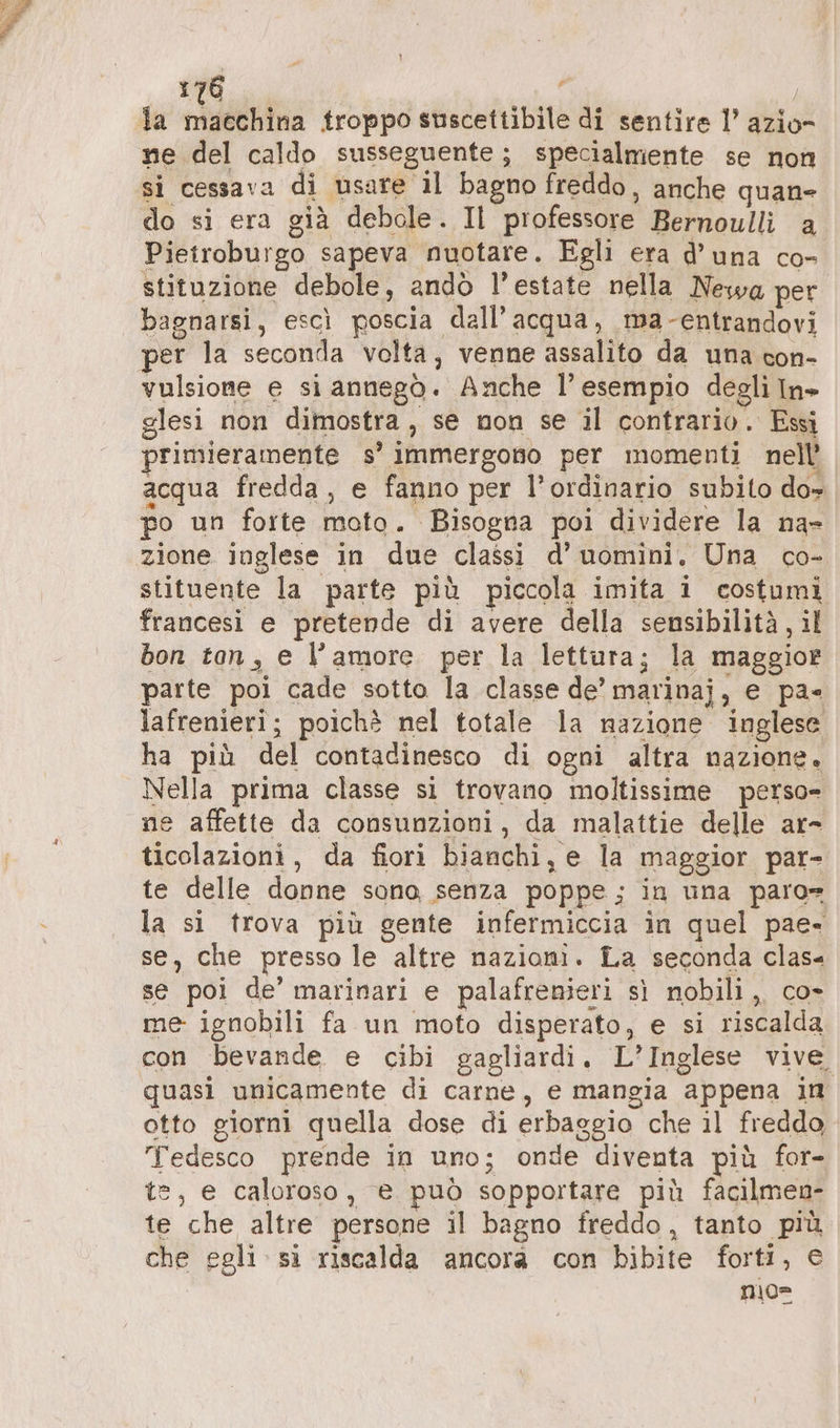 la ASPETTO troppo suscettibile di sentire l’ azio- ne del caldo susseguente; specialmente se non si cessava di usare il bagno freddo, anche quan- do si era già debole. Il professore Bernoulli a Pietroburgo sapeva nuotare. Egli era d’ una co- stituzione debole, andò l’estate nella Newa per bagnarsi, escı poscia dall’ acqua, ma-entrandovi per la seconda volta, venne assalito da una con- vulsione e si annegò. Anche l’ esempio degli In» glesi non dimostra, se non se il contrario. Essi primieramente s’ immergono per momenti nell acqua fredda, e fanno per l’ordinario subito do» po un forte moto. Bisogna poi dividere la na- zione inglese in due classi d’ uomini. Una co- stituente la parte più piccola imita i costumi francesi e pretende di avere della sensibilità, il bon ton, e l’amore per la lettura; la maggior parte poi cade sotto la classe de’ marinaj, e pa= lafrenieri; poichè nel totale la nazione inglese ha più del contadinesco di ogni altra nazione. Nella prima classe si trovano moltissime perso» ne affette da consunzioni, da malattie delle ar- ticolazioni, da fiori bianchi, e la maggior par- te delle donne sono, senza poppe ; in una paro= la si trova più gente infermiccia in quel pae- se, che presso le altre nazioni. La seconda clas- se poi de’ marinari e palafrenieri sì nobili, co- me ignobili fa un moto disperato, e si riscalda con bevande e cibi gagliardi. L’Inglese vive quasi unicamente di carne, e mangia appena in otto giorni quella dose di erbaggio che il freddo, Tedesco prende in uno; onde diventa più for- te, e caloroso, è può sopportare più facilmen- te che altre persone il bagno freddo, tanto più che egli si riscalda ancora con bibite forti, © nio=