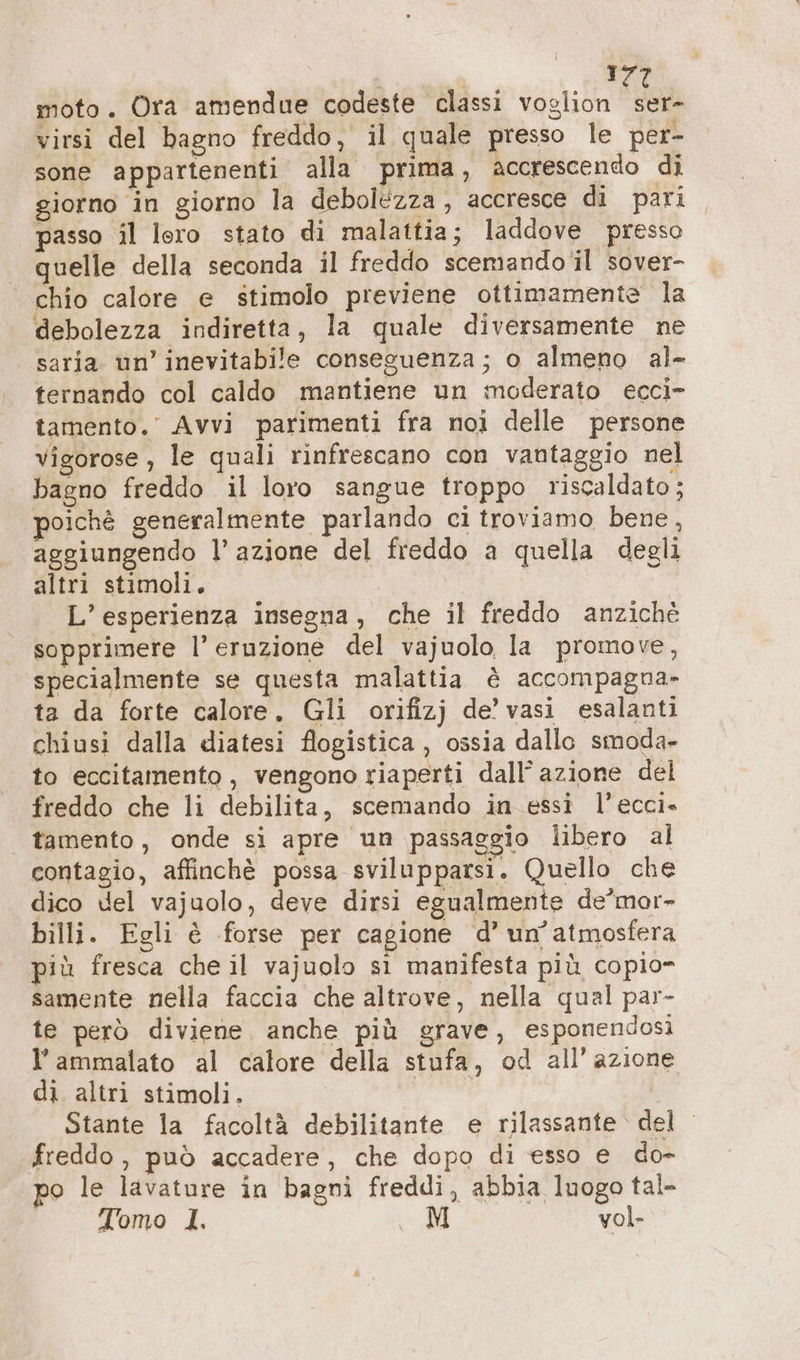 moto. Ora amendue codeste classi voglion deb virsi del bagno freddo, il quale presso le per- sone appartenenti alla prima, accrescendo di giorno in giorno la debolezza , accresce di pari passo il lero stato di malattia; laddove presso quelle della seconda il freddo scemando il sover- chio calore e stimolo previene ottimamente la debolezza indiretta, la quale diversamente ne saria un’ inevitabile conseguenza; o almeno al- ternando col caldo mantiene un moderato ecci- tamento.’ Avvi parimenti fra noi delle persone vigorose , le quali rinfrescano con vantaggio nel bagno freddo il loro sangue troppo riscaldato; poichè generalmente parlando ci troviamo bene, aggiungendo l’azione del freddo a quella degli altri stimoli. L’esperienza insegna, che il freddo anzichè sopprimere l’ eruzione del vajuolo la promove, specialmente se questa malattia è accompagna- ta da forte calore. Gli orifizj de’ vasi esalanti chiusi dalla diatesi flogistica , ossia dallo smoda- to eccitamento , vengono riaperti dall’ azione del freddo che li debilita, scemando in essi l’ecci-» tamento, onde si apre un passaggio libero al contagio, affinchè possa svilupparsi. Quello che dico del vajuolo, deve dirsi egualmente de’mor- billi. Egli è forse per cagione d’ un'atmosfera più fresca che il vajuolo sı manifesta più copio- samente nella faccia che altrove, nella qual par- te però diviene. anche più grave, esponendosi l’ammalato al calore della stufa, od all’ azione di altri stimoli. dini Stante la facoltà debilitante e rilassante del freddo, può accadere, che dopo di esso e do- o le lavature in bagni freddi, abbia luogo tal- Tomo 1. M vol-