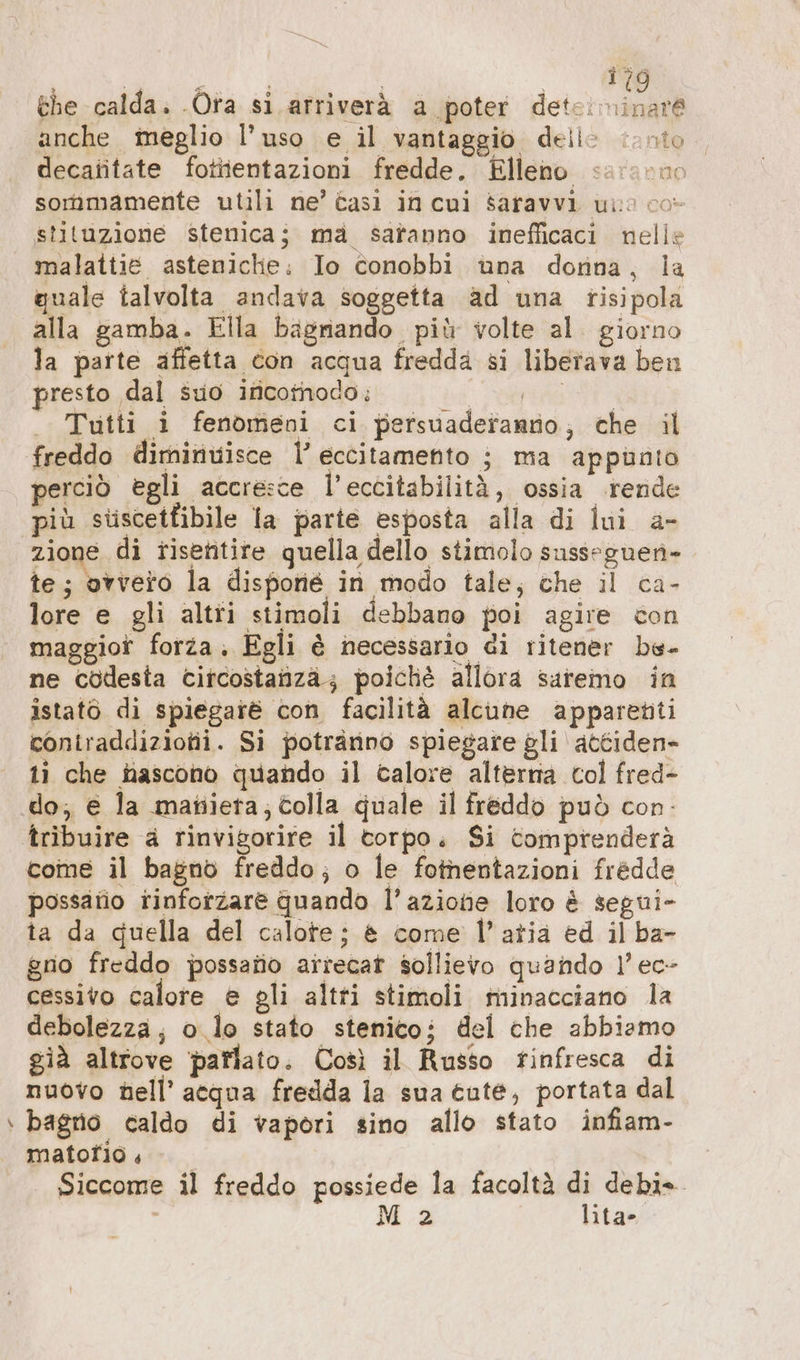 ” the calda. Ora si. arriverà a poter deteiminar® anche meglio l’uso e il vantaggio delle vinto decafitate fotiientazioni fredde. Elleno sar: c00 sommamente utili ne’ casi in cui saravvi uno co- stituzione stenicaj ma safanno inefficaci. nelle malattie asteniche: Io conobbi una donna, ia quale talvolta andava soggetta ad una risipola alla gamba. Ella bagnando più volte al. giorno la parte affetta con acqua fredda si liberava ben presto dal suo incomodo: sd ent I . Tutti i fenomeni ci persuaderanno, che il freddo diminuisce l’ eccitamento ; ma appunto perciò egli accresce l’eccitabilitä, ossia rende più stiscetfibile la parte esposta alla di lui a- zione di tisetitire quella dello stimolo suss-guen- te; ovvero la disporié in modo tale, che il ca- lore e gli altii stimoli debbano poi agire con maggior forza, Egli è necessario di ritener be- ne codesta citcostanza; poiché allora saremmo in istatö di spiegare con facilità alcune apparenti coniraddiziotii. Si potrarino spiegare gli attiden- ti che nascono quando il calore alterna col fred- do; e la matiieta; colla quale il freddo può con- tribuire a rinvigorire il corpo. Si comprenderà come il bagno freddo; o le fothentazioni fredde possaiio rinforzare quando l’azione loro è segui- ta da quella del calote; è come l’atia ed il ba- gno freddo possatio arrecat sollievo quando 1’ ec- cessivo calore e gli altti stimoli minacciano la debolezza; o lo stato stenico; del che abbiamo già altrove ‘parlato. Così il Russo rinfresca di nuovo hell’ acqua fredda la sua cute, portata dal bagno caldo di vapori sino allo stato infiam- matotfio Siccome il freddo possiede la facoltà di debi» i M 2 | lita-