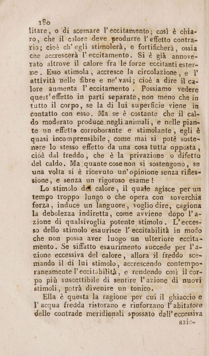 150 litare, o di scemare l'eccitamento; così è chia- ro, che il calore deve. produrre Vl effetto contra» rio; cioè ch’ egli stimolerà, e fortificherà, ossia che accrescerà l’ eccitamento. Si è già annove- vato altrove il calore fra le forze eccitanti ester- me. Esso stimola, accresce la circolazione, e |! attività nelle fibre e ne’ vasi; cioè a dire il ca- lore aumenta .l’ eccitamento . Possiamo vedere quest’effetto in parti separate, non meno che in tutto il corpo, se la di lui superficie viene in contatto con esso. Ma se è costante che il cal» do moderato produce negli animali, e nelle pian» te un effetto corroborante e stimolante, egli è quasi incomprensibile, come mai sì potè soste- mere lo stesso effetto da una cosa tutta apposta, cioè dal freddo, che è la privazione o difetto del caldo. Ma quante cose non si sostengono, se una volta si è ricevuto un’opinione senza riflese sione, e senza un rigoroso esame ! Lo stimolo del calore, il quale agisce per un tempo troppo lungo o che opera con soverchia forza, induce un languore, voglio dire, cagiona la debolezza indiretta, come avviene dopo l’a- ‘zione di qualsivoglia potente stimolo. L’ecces- so dello stimolo esaurisce l’eccitabilità in modo che non possa aver luogo un ulteriore eccita= mento. Se siffatto esaurimento succede per l’a- zione eccessiva del calore, allora il freddo sce- mando il di lui stimolo, accrescendo contempo» raneamente l’eccitabilità, e rendendo così il cor- po più suscettibile di sentire l’azione di nuovi stimoli, potrà divenire un tonico. Ella è questa la ragione per cui il ghiaccio e l'acqua fredda ristorano e rinforzano l’ abitatore delle contrade meridionali spossato dall’ eccessiva azio»