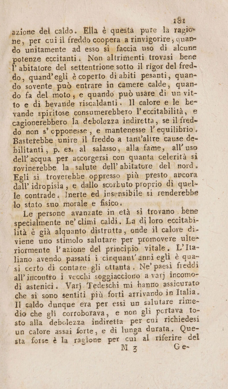 Fis: ‘azione del caldo. Ella è questa pure la ragio» ne, per cui il freddo coopera a rinvigorire ; quane do unitamente ad esso si faccia uso di alcune ‘potenze eccitanti. Non altrimenti trovasi bene Iii taiore del settentrione sotto il rigor del fred- do, quand’egli è coperto di abiti pesanti, quan- do sovente può entrare in camere calde, quan do fa del moto; e quando può usare di un vit- to e di bevande riscaldanti. Il calore e le be- vande spiritose consumerebbero l’eccitabilità, e cagionerebbero la debolezza indiretta, se il fred- do non s' opponesse , e mantenesse l’ equilibrio . Bastetebbe unire il freddo a tarit’altre cause de- bilitanti; p. es, al salasso, alla fame, all’ uso dell’acqua pet accorgersi con quanta celerità si tovinerebbe la salute dell’ abitatore del nord. Egli si troverebbe, oppresso più. presto. ancora dall’ idropisia; e dallo scorkuto proprio di quel» le contrade. Inerte ed insensibile si renderebbe lo stato suo morale e fisico. gi «i Le persone avanzate in età si trovano ‚ bene specialmente ne’ climi caldi, La di loro eccitabi- lità è già alquanto distrutta, onde il calore di- viene uno stimolo salutare per promovere ulte- riormente l’azione del principio vitale. L’Ita- liano avendo passati i ‘cinquant'anni egli è qua- si certo di contare. gli ottanta, Ne” paesi freddi all’ incontto i vecchi soggiacciono a var) incomo- di astenici. Varj ‘Tedeschi mi hantio assicurato che si sono sentiti più forti arrivando in Italia. Il caldo dunque era per essi un salutare rime- dio che gli corroborava, e non gli portava to- sto alla debolezza indiretta per cui richiedesi un calore assai forte, e di lunga durata. Que- sta forse è la ragione per cuì al riferire del