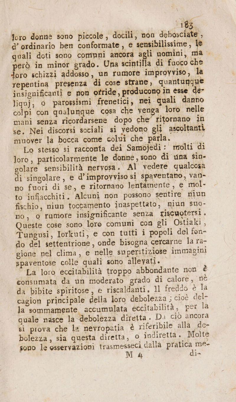 foro donne sono piccole , docili, non debosciate , d’ ordinario ben conformate, e sensibilissime de quali doti sono comuni ancora agli nomini, ma però in minor grado. Una scintilla di fuoco che doro schizzi addosso, un rumore improvviso, la repentina presenza di cose strane, quantungue insignificanti e non otride , producono in esse der liquj, o parossismi frenetici, nei quali danno colpi con qualunque cosa che venga loro nelle mani senza ricordarsene dopo che’ ritornano in se. Nei discorsi sociali si yedono gli ascoltanti, muover la bocca come colui che parla. 5 Lo stesso si racconfa dei Samojedi : molti di loro, particolarmente le donne, sono di una sin- golare sensibilità nervosa. Al vedere qualcosa di singolare, e d’improvviso si spaventano, van- no fuori di se, e ritornano lentamente, e mol- to infiacchiti. Alcunì non possono sentire niun fischio, niun toccamento inaspettato, miun suo- no, 0 rumore insignificante senza riscuotersì. Queste cose sono loro comuni con gli Ostiaki, Tungusi, Iorkuti, e con tutti i popoli del fon- do del settentrione, onde bisogna cercarne la ra- gione nel clima, e nelle superstiziose immagini spaventose colle quali sono allevati. | La loro eccitabilità troppo abbondante non è consumata da un moderato grado di calore, nè da bibite spiritose, e riscaldanti. 11 freddo è la cagion principale della loro ‘debolezza ; cioè del- la sommamente accumulata eccitabilità, pet la quale nasce la debolezza diretta. Di ciò ancora si prova che la nevropatia È riferibile alla de- bolezza, sia questa diretta, 0 indiretta. Molte sono le osservazioni trasmessecì dalia PIO me-