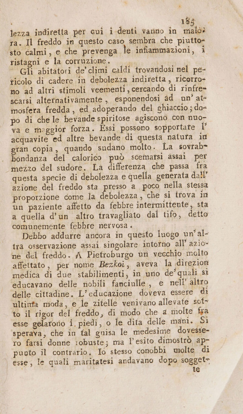 % vi Sp 183. lezza indiretta per cui i denti vanno in malò? ra. Il freddo in questo caso sembra che piutto= ‘sto calmi, e che prevenga le infiammazioni, i ristagni e la corruzione. TOT Gli abitatori de’ climi caldi trovandosi nel pe- ricolo di cadere in debolezza indiretta, ricorro- no ad altri stimoli veementi, cercando di rinfre= scarsi alternativamente, esponendosi dd un’ at- mosfera fredda, ed adoperando del ghiaccio ; da= po di che le bevande spiritose agiscono con nuo- va e maggior forza. Essi possono sopportate I acquavite ed altre bevande di questa natura iu gran copia, quando sudano molto. La sovrab* bondanza del calorico può scemaîsi assai per mezzo del sudore. La differenza che passa fra questa specie di debolezza e quella generata dall” azione del freddo sta presso a poco nella stessa proporzione come Persia che si trova in un paziente affetto da febbre intermittente, sta a quella d'un altro travagliato dal tifo, detto comunemente febbre nervosa . | ' Debbo addurre ancora in questo luogo un’al- tra osservazione assai singolare intorno all’ azio- ne del freddo. A Pietroburgo un vecchio molto affettato, per nome Bezkoi, aveva la «direzioni medica di due stabilimenti; in uno de’ quali sì educavano delle nobili fanciulle,, e nell’ altro delle cittadine. L'educazione doveva essere di ultinta moda, e le zitelle venivano allevate sot to il rigor del freddo, di modo che 4 molte fra esse gelso i piedi, o le dita delle mani. Si sperava, che in tal guisa le medesime dovesse- ro farsi donne iobuste; ma l'esito dimostrò, ap- puuto il contrario, Io stesso conobbi molte di esse, le quali maritatesi andavano dopo sogget- te