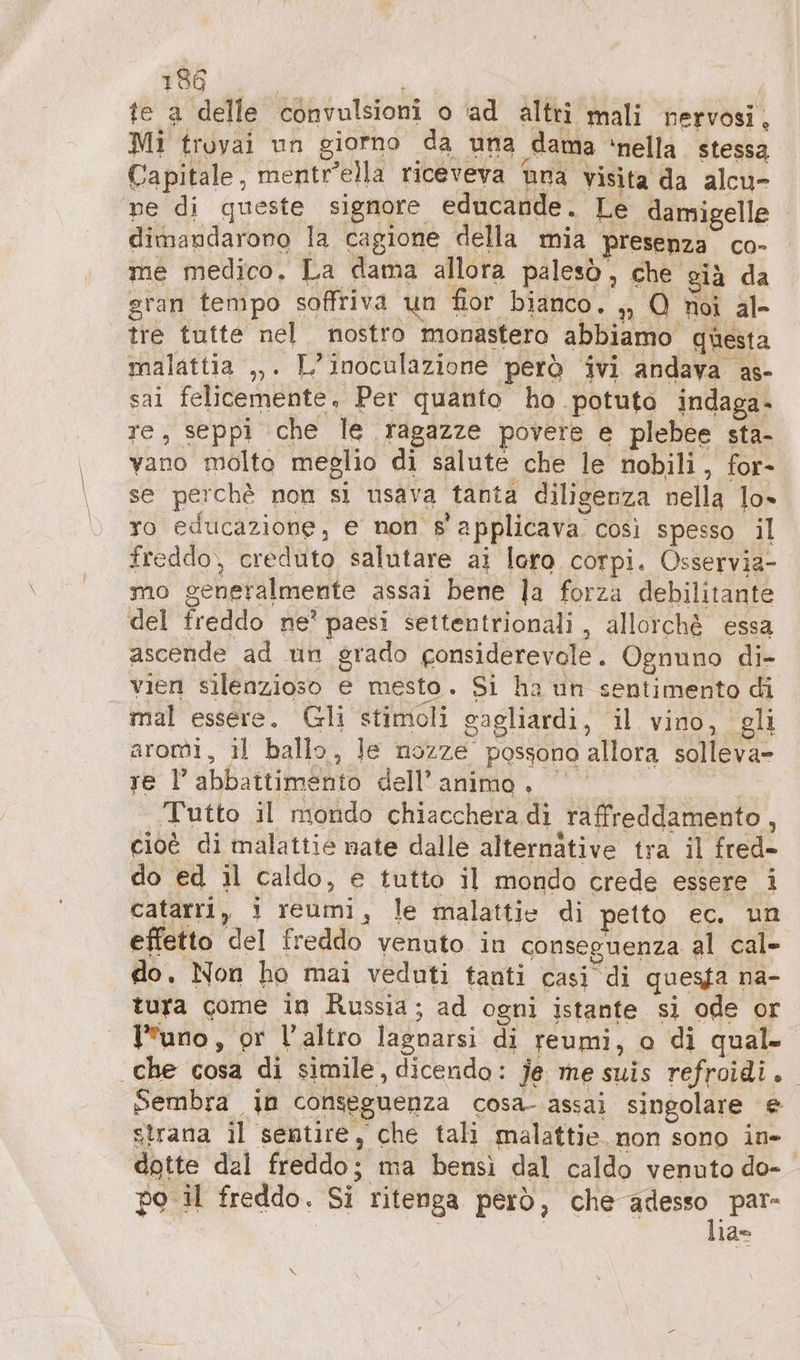 te a delle convulsioni o ad altri mali nervosi, Mi trovai un giorno da una dama ‘nella. stessa Capitale, mentr’ella riceveva una visita da alcu- ne di queste signore educande. Le damigelle dimandaroro la cagione della mia presenza. co- me medico. La dama allora palesò, che già da gran tempo soffriva un fior bianco. ,, O roi al- tre tutte nel nostro monastero abbiamo questa malattia ,,. L’inoculazione però ivi andava as- sai felicemente, Per quanto ho potuto indaga- re, seppi che le ragazze povere e plebee sta- vano molto meglio di salute che le nobili, for- se perchè non si usava tanta diligenza nella lo» ro educazione, e non s'applicava così spesso il freddo, creduto salutare ai loro corpi. Osservia- mo generalmente assai bene la forza debilitante del freddo ne? paesi settentrionali, allorché essa ascende ad un grado gonsiderevole . Ognuno di- vien silenzioso e mesto. Si ha un sentimento di mal essere. Gli stimoli gagliardi, il vino, gli aromi, il ballo, Je nozze possono allora solleva- re l'abbattimento dell'animo. © | Tutto il mondo chiacchera di raffreddamento, cioè di malattie nate dalle alternative tra il fred- do ed il caldo, e tutto il mondo crede essere i catarri, i reumi, le malattie di petto ec. un effetto del freddo venuto in conseguenza al cal- do. Non ho mai veduti tanti casi di quesfa na- tura come in Russia; ad ogni istante si ode or uno, or l’altro lagnarsi di reumi, o di qual. che cosa di simile, dicendo: je me suis refroidi.. Sembra in conseguenza cosa- assai singolare e strana il sentire, che tali malattie. non sono in- dotte dal freddo; ma bensì dal caldo venuto do- po il freddo. Si ritenga però, che iii la