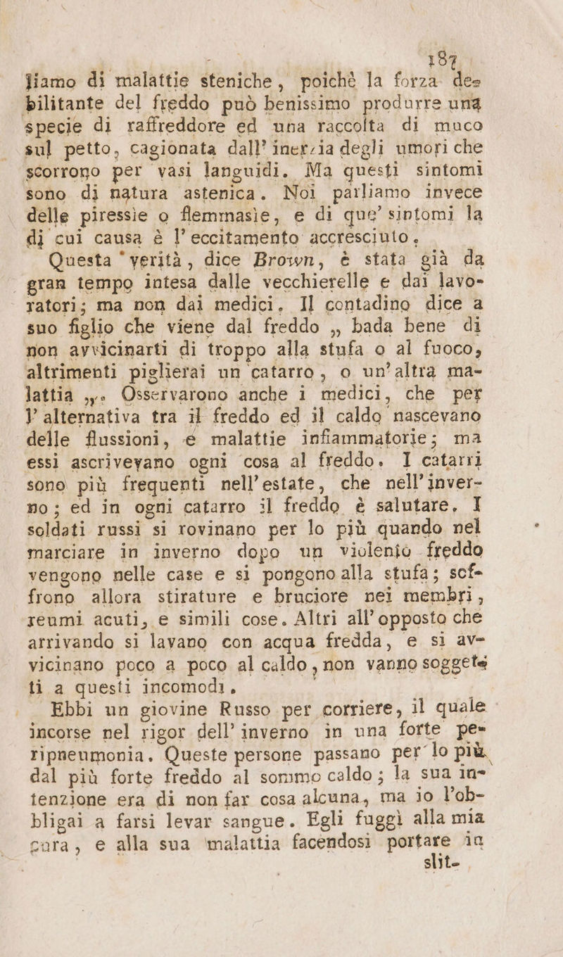 Jiamo di malattie steniche, poichè la forza e bilitante del freddo può benissimo produrre ung specie di raffreddore ed una raccolta di muco sul petto, cagionata dall’ inerzia degli umori che scorrono per vasi languidi. Ma questi sintomi sono di natura astenica. Noi parliamo invece delle piressie o flemmasie, e di que’ sintomi la di cui causa è l’ eccitamento accresciuto, Questa “verità, dice Brown, è stata già da | gran tempo intesa dalle vecchierelle e dai lavo- | ratori; ma non dai medici, Il contadino dice a suo figlio che viene dal freddo ,, bada bene di non avvicinarti di troppo alla stufa o al fuoco, altrimenti piglierai un catarro, o un’altra ma- lattia ,y. Osservarono anche i medici, che per ° alternativa tra il freddo ed il caldo nascevano delle flussioni, € malattie infiammatorie; ma essi ascriveyano ogni cosa al freddo. I catarri sono più frequenti nell’estate, che nell’inver- no ; È ; ed in ogni catarro il freddo è salutare, I soldati russi si rovinano per lo più quando nel marciare in inverno dopo un violenio freddo vengono nelle case e sì pongono alla stufa; sct- frono allora stirature e bruciore nei membri, reumi acuti, e simili cose. Altri all’ opposto che arrivando si lavano con acqua fredda, e si av- vicinano poco a poco al caldo, non vanno soggete ti a questi incomodi. 00 Ebbi un giovine Russo per corriere, il quale incorse nel rigor dell’ inverno in una forte pe» ripnenmonia. Queste persone passano per lo più. dal più forte freddo al sommo celdo; la sua 1a tenzione era di non far cosa alcuna, ma io l’ob- bligai a farsi levar sangue. Egli fuggì alla mia cara, e alla sua ‘malattia facendosi ps in | siyt-