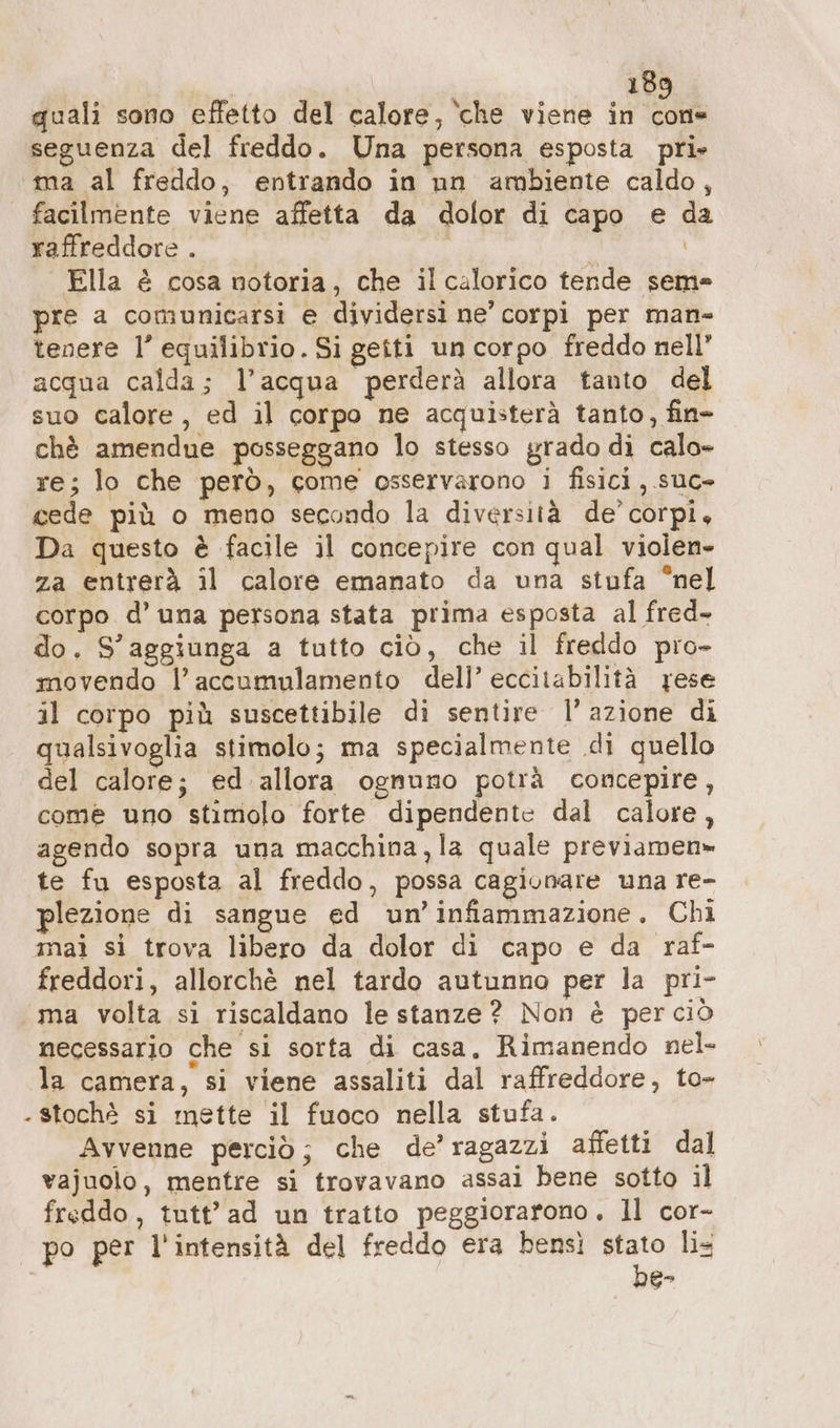 | 18 quali sono effetto del calore, ‘che viene in ai seguenza del freddo. Una persona esposta pri» ma al freddo, entrando in un ambiente caldo, facilmente viene affetta da dolor di capo e da raffreddore . | | Ella è cosa notoria, che il calorico tende seme pre a comunicarsi e dividersi ne’ corpi per man- tenere l’ equilibrio. Si getti un corpo freddo nell” acqua calda; l’acqua perderà allora tanto del suo calore, ed il corpo ne acquisterà tanto, fin» chè amendue posseggano lo stesso grado di calo- re; lo che però, come osservarono i fisici, suc» cede più o meno secondo la diversità de’ corpi, Da questo è facile il concepire con qual violen- za entrerà il calore emanato da una stufa °nel corpo d’ una persona stata prima esposta al fred- do. S’aggiunga a tutto ciò, che il freddo pro- movendo l’accumulamento dell’ eccitabilità rese il corpo più suscettibile di sentire l’azione di qualsivoglia stimolo; ma specialmente di quello del calore; ed allora ognuno potrà concepire, come uno stimolo forte dipendente dal calore, agendo sopra una macchina, la quale previamen» te fu esposta al freddo, possa cagionare una re- plezione di sangue ed un’ infammazione. Chi mai si trova libero da dolor di capo e da raf- freddori, allorchè nel tardo autunno per la pri- «ma volta si riscaldano le stanze? Non è perciò necessario che si sorta di casa. Rimanendo nel- la camera, si viene assaliti dal raffreddore, to- - stochè si mette il fuoco nella stufa. Avvenne perciò; che de’ragazzi affetti dal vajuolo, mentre si trovavano assai bene sotto il freddo, tutt’ ad un tratto peggiorarono. ll cor- po per l'intensità del freddo era bensì Po lis G-