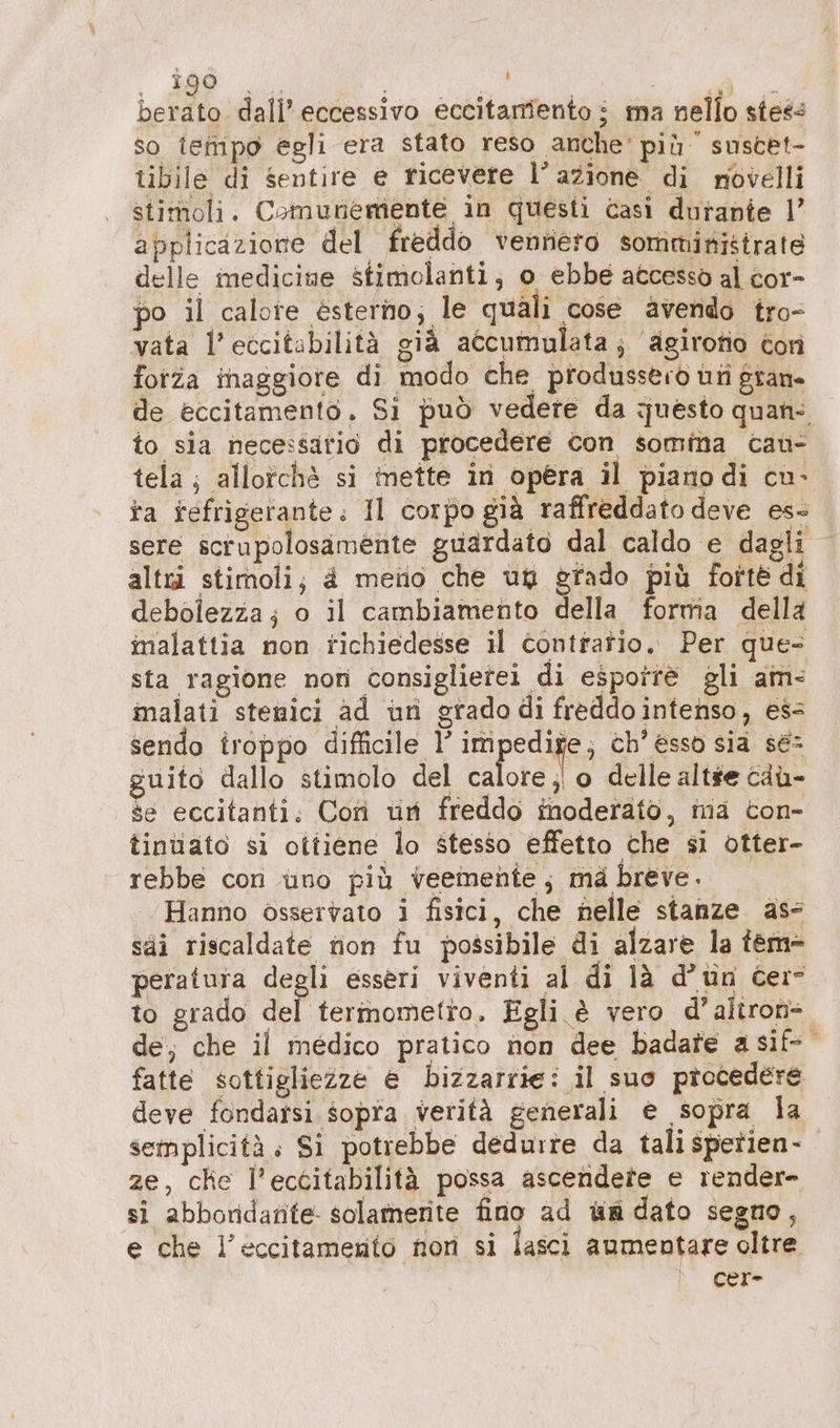 berato. dall’ eccessivo eccitamiento i ma nello steé so tempo egli era stato reso anche’ più suscet- tibile di sentire e ficevere l’azione di novelli stimoli. Comunemente in questi casi durante 1’ applicazione del freddo venriero somministrate delle medicine stimolanti; o ebbe accesso al cor- po il calore esterno; le quali cose avendo tro- vata l’eccitabilità già accumulata; agirofio Con forza inaggiore di modo che produssero un grane de eccitamento. Si può vedere da questo quan: to sia necessatio di procedere con somma can- tela; allorchè si inette in opera il piano di cu- ta fefrigerante. Il corpo già raffreddato deve es- sere scrupolosamente guardato dal caldo e dagli altri stimoli; a metio che un grado più forte di debolezza; o il cambiamento della forma della malattia non richiedesse il contratio. Per que- sta ragione nori consiglietei di esporre gli am- alati stenici ad un grado di freddo intenso, ess sendo troppo difficile l’ pi A ch’ esso sia sé guito dallo stimolo del calore ;| o delle altse ciù- se eccitanti. Con un freddo inoderäto, ma ton- tinuato si ottiene lo stesso effetto che si otter- rebbe con uno più veemente; mà breve. Hanno osservato i fisici, che nelle stanze. ass säi riscaldate non fu possibile di alzare la tem- peratura degli esseri viventi al di là d’un cere to grado del termometro. Egli è vero d’aliron- de, che il medico pratico non dee badate asif- fatte sottigliezze e bizzarrie: il suo procedere deve fondarsi sopra verità generali e sopra la semplicità. Si potrebbe dedurre da tali spetien- ze, che l’ectitabilità possa ascendete e render- si abboridante solamerite fino ad wa dato segno, e che l’eccitamentö non si fasci aumentare oltre cer-