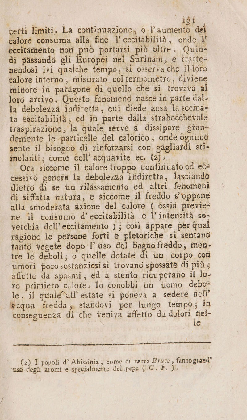 calore consuma alla fine 7 eccitabilità, onde l’ eccitamento hon può pottatsi più oltte. Quin- di pissando gli Europei nel Surinam, e traite- nendosi ivi qualche tempo; si osserva che illoro calore interno ,, misurato coltermometro, diviene minore in paragone di quello che si trovava al loto arrivo. Questo fenomeno nasce in parte dal. la debolezza indiretta, cui diede ansa la scema- © ta eacitabilità;, ed in parte dalla strabocchevole traspirazione, la quale serve a dissipare grane demente le particelle del calorico ; ondé ognuno sente il bisogno di rinfotzarsi con gagliardi sti- inolariti; come coll’ acquavite ec. (2): | Ora siccome il calore troppo continuato od et= cessivo geneta la debolezza indiretta, lasciandò dietio di se un rilassamento ed altri fenomeni di siffatta natura, e siccome il freddo s’vppone alla smoderata azione del calore ( ossia previe- ne il tonsumo d’etcitabilità e 1’ intensità so- verchia dell’ eccitamento ); così appare per Gual ragione le persone forti e pletoriche si sentand tanto vegete dopo 1’ uso del bagno freddo, men- tre le deboli; o quelle dotate di un corpo cofi umöri poco sostanziosi si irovano spossaté di più ; affette da spasmi; ed a stento ricupetano il lo- ro primieto calote; Io conobbi un tomo debe* le, il quale”all' estate si poneva a sedere nell’ &amp;cqua fredda ;, standovi per lungo tempo; in conseguenza di che veniva affetto da doloti Noa i z 4 : (2) I popoli d’ Abissinia, come ci narra Bruce, fanno grand’ - ‘uso degli aromi e specialmente del pepe EM