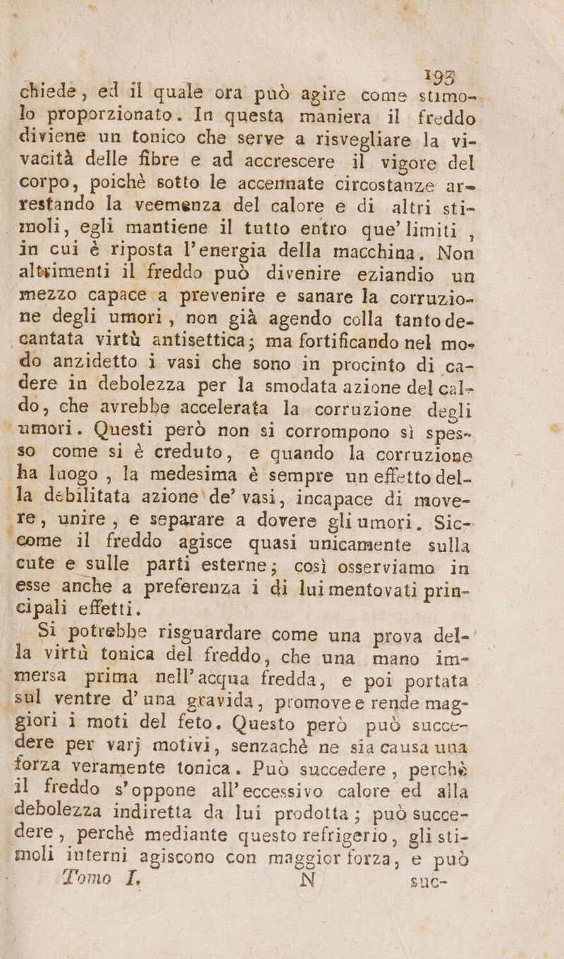 | Be lo proporzionato. In questa maniera il freddo diviene un tonico che serve a risvegliare la vi- vacità delle fibre e ad accrescere il vigore del corpo, poichè sotto le accennate circostanze ar» restando la veemenza del calore e di altri sti- moli, egli mantiene il tutto entro que’ limiti , in cui è riposta l’energia della macchina, Non altvimenti il freddo può divenire eziandio un mezzo capace a prevenire e sanare la corruzio- ne degli umori, non già agendo colla tanto de- cantata virtù antisettica; ma fortificando nel mo» do anzidetto i vasi che sono in procinto di ca- dere in debolezza per la smodata azione del cal- do, che avrebbe accelerata la. corruzione degli “umori. Questi però non si corrompono sì spes» so come si è creduto, e quando la corruzione ha luogo , la medesima è sempre un effetto del- la debilitata azione\de’ vasi, incapace di move- ‚re, unire, e separare a dovere gli umori. Sic- come il freddo agisce quasi unicamente sulla cute e sulle parti esterne; così osserviamo in esse anche a preferenza i di lui mentovati prin- cipali effetti. Si potrebbe risguardare come una prova del- la virtà tonica del freddo, che una mano im- mersa prima nell’acqua fredda, e poi portata ‚sul ventre d’una gravida, promovee rende mag- giori i moti del feto. Questo però può succe- dere per varj motivi, senzachè ne sia causa una forza veramente tonica. Può succedere, perchè il freddo s’oppone all’eccessivo calore ed alla debolezza indiretta da lui prodotta; può succe- dere, perchè mediante questo refrigerio, gli sti- moli interni agiscono con maggior forza, e può Tomo I, N suc-