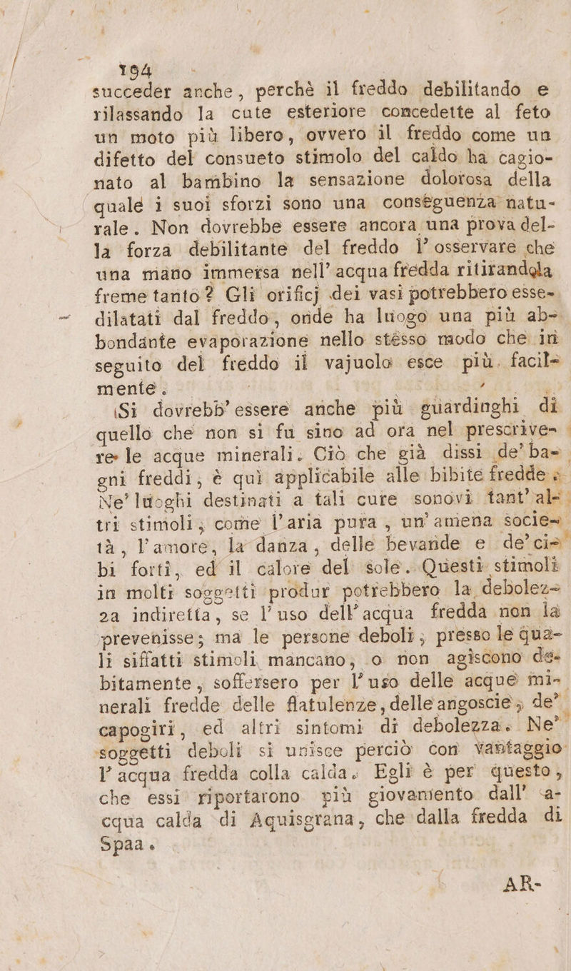 succeder anche, perche il freddo debilitando e rilassando la cute esteriore comcedette al feto un moto più libero, ovvero il freddo come un difetto del consueto stimolo del caldo ha cagio- mato al bambino la sensazione dolorosa della quale i suoi sforzi sono una conseguenza natu- rale. Non dovrebbe essere ancora una prova del- la forza debilitante del freddo Il’ osservare che una mano immetsa nell’ acqua fredda ritirandgla freme tanto? Gli orificj dei vasi potrebbero esse- dilatati dal freddo, onde ha luogo una più ab- bondante evaporazione nello stésso naodo che in seguito del freddo il vajuolo esce più. facil= mente; = i | ASI: Si dovrebb’ essere anche più euardinghi di quello che non si fu sino ad ora nel prescrive» &lt; re le acque minerali. Ciò che già dissi de’ ba=. gni freddi; è quì applicabile alle bibite fredde è Ne' luoghi destinati a tali cure sonovi tant’ ale. tri stimoli; come l’aria pura, un’ amena socie» tà, l’amore, la danza, delle bevande e de’ ciò. bi forti, ed il calore del sole. Questi stimoli in molti soggetti produr potrebbero la debolez= 2a indiretta, se l’uso dell’acqua fredda non la prevenisse; ma le persone deboli; presso le qua- li siffatti stimoli mancano; 0 non agiscono de- bitamente, soffersero per l’uso delle acque mi- nerali fredde delle Aatulenze, delle angoscie ; de’ capogiri, ed altri sintomi di debolezza. Ne ‘soggetti deboli si unisce perciò Con Vantaggio l acqua fredda colla calda. Egli è per questo, che essi. riportarono. più giovamiento dall’ &lt;a- cqua calda di Aquisgrana, che dalla fredda di Spaa. 4 d Li AR-